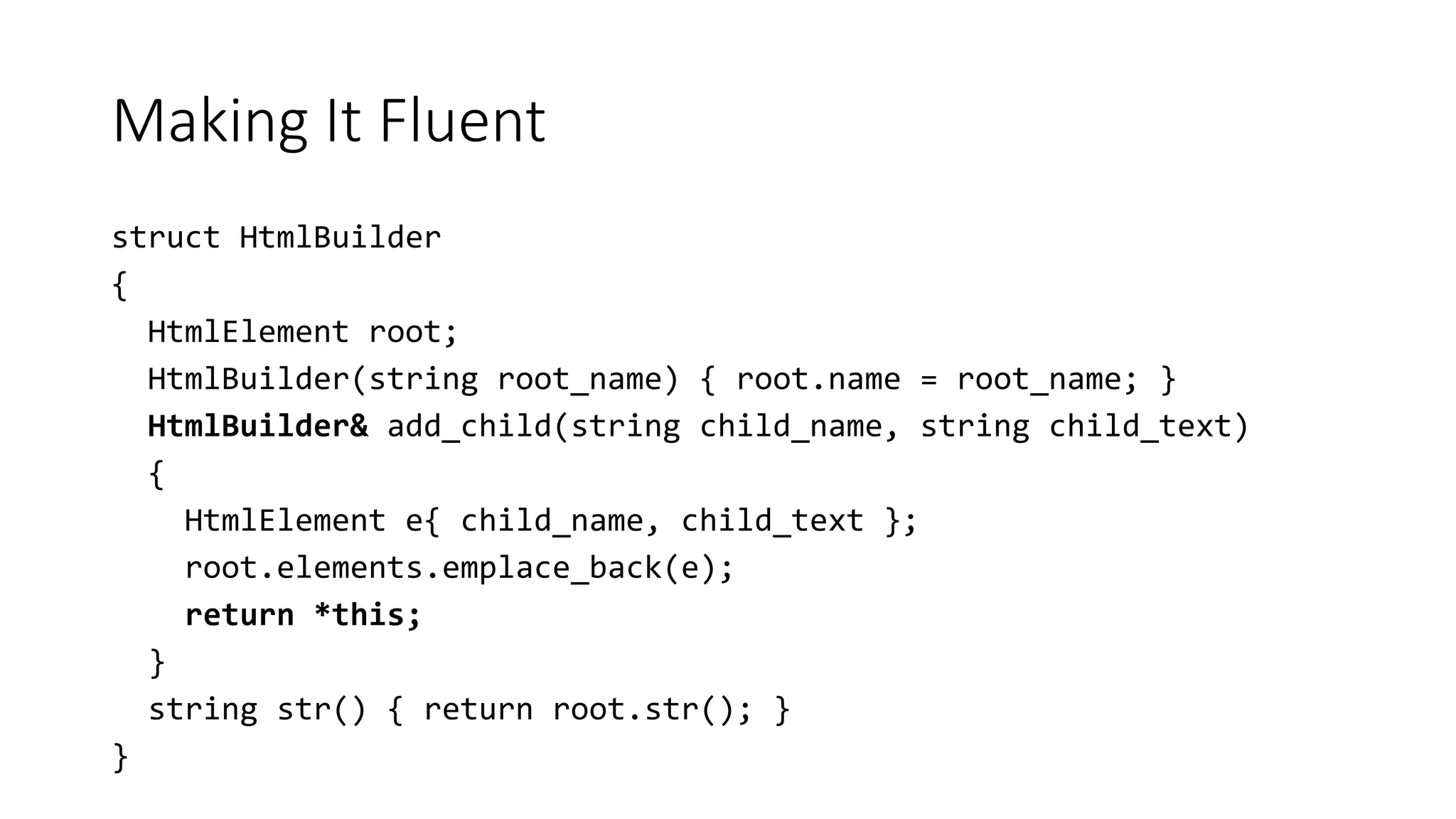 Making It Fluent
struct HtmlBuilder
{
HtmlElement root;
HtmlBuilder(string root_name) { root.name = root_name; }
HtmlBuilder& add_child(string child_name, string child_text)
{
HtmlElement e{ child_name, child_text };
root.elements.emplace_back(e);
return *this;
}
string str() { return root.str(); }
}
 