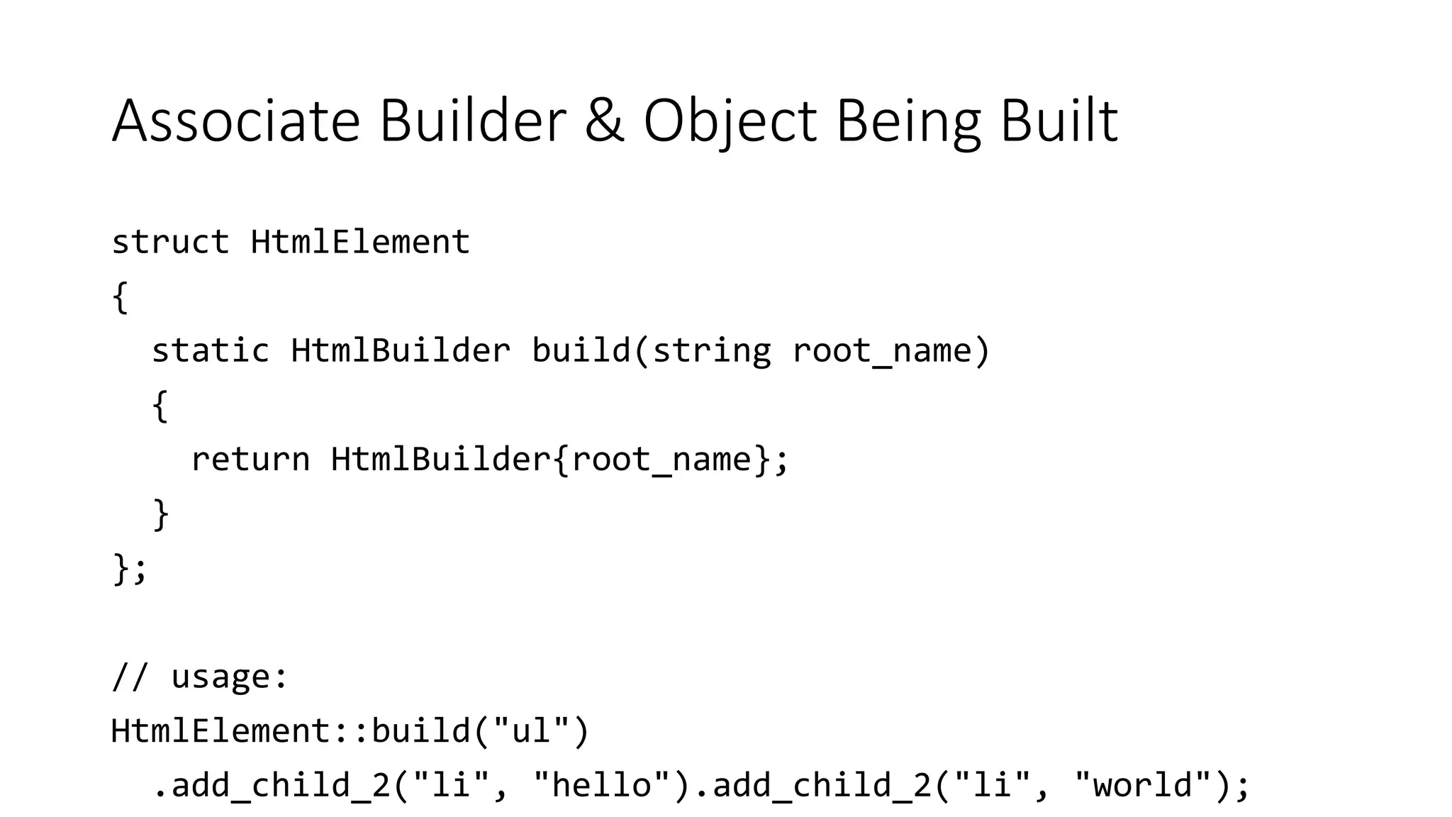 Associate Builder & Object Being Built
struct HtmlElement
{
static HtmlBuilder build(string root_name)
{
return HtmlBuilder{root_name};
}
};
// usage:
HtmlElement::build("ul")
.add_child_2("li", "hello").add_child_2("li", "world");
 