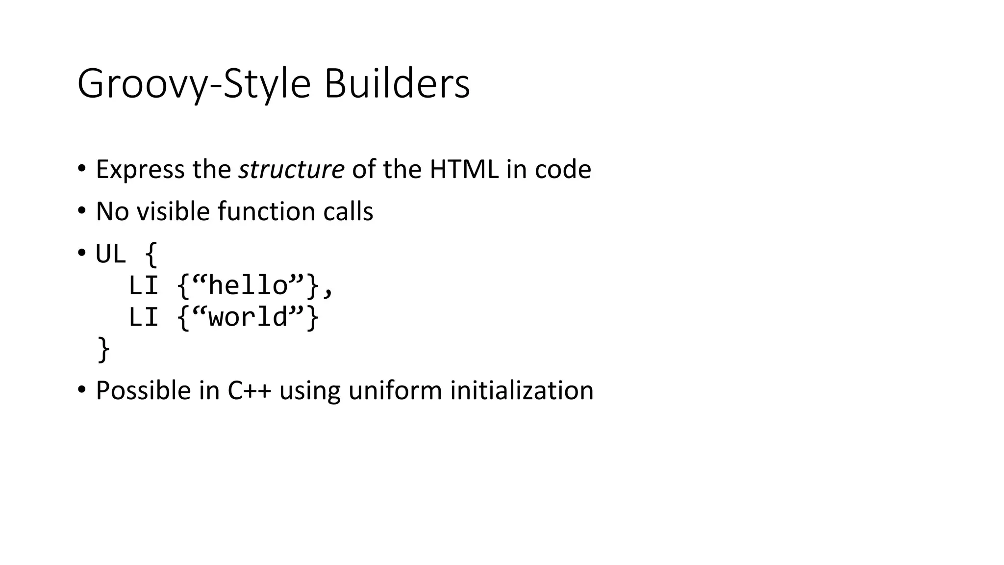 Groovy-Style Builders
• Express the structure of the HTML in code
• No visible function calls
• UL {
LI {“hello”},
LI {“world”}
}
• Possible in C++ using uniform initialization
 