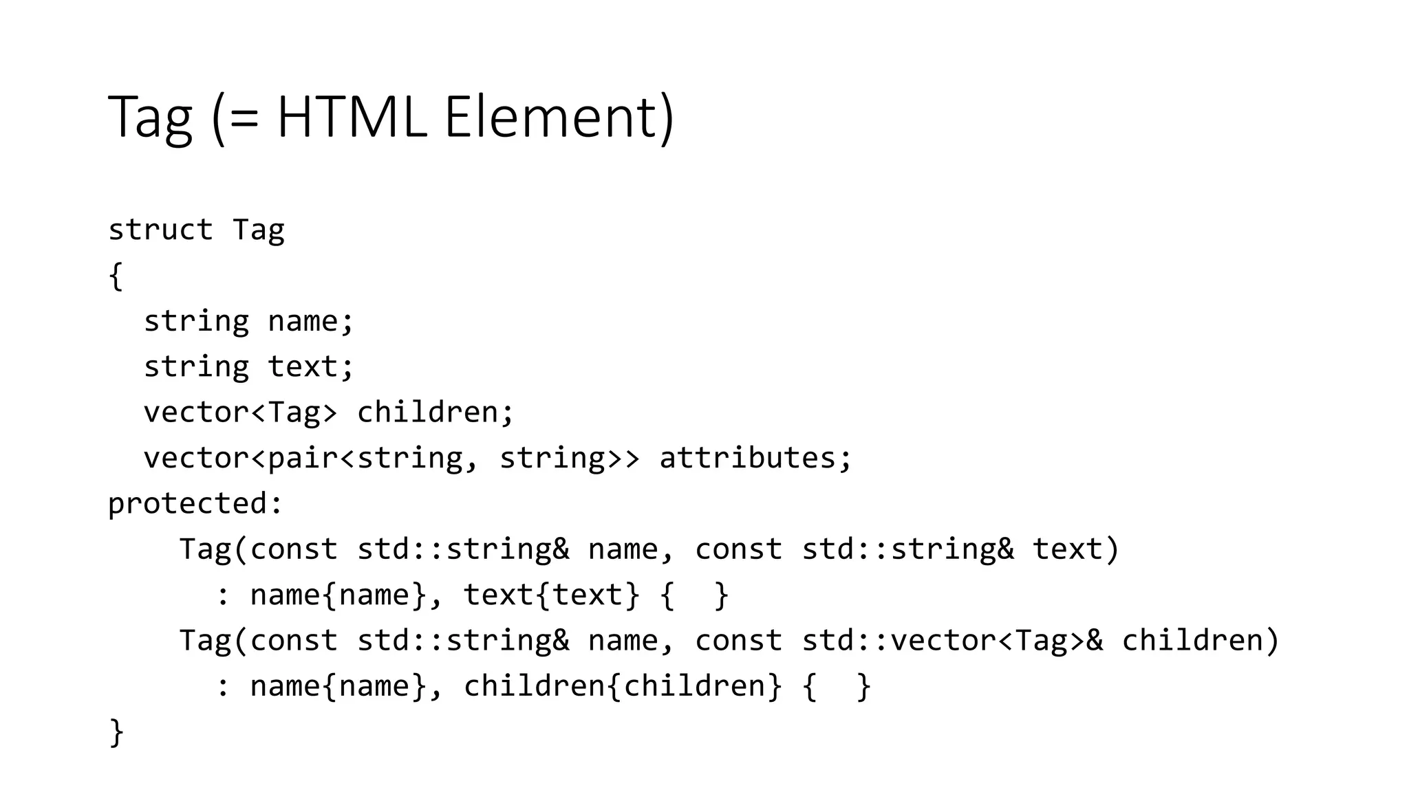 Tag (= HTML Element)
struct Tag
{
string name;
string text;
vector<Tag> children;
vector<pair<string, string>> attributes;
protected:
Tag(const std::string& name, const std::string& text)
: name{name}, text{text} { }
Tag(const std::string& name, const std::vector<Tag>& children)
: name{name}, children{children} { }
}
 