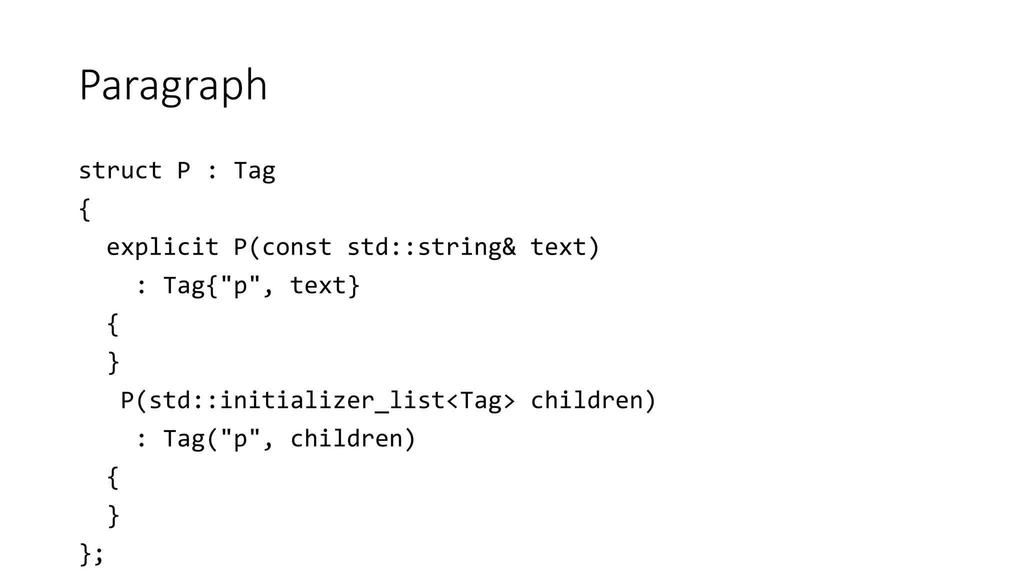 Paragraph
struct P : Tag
{
explicit P(const std::string& text)
: Tag{"p", text}
{
}
P(std::initializer_list<Tag> children)
: Tag("p", children)
{
}
};
 