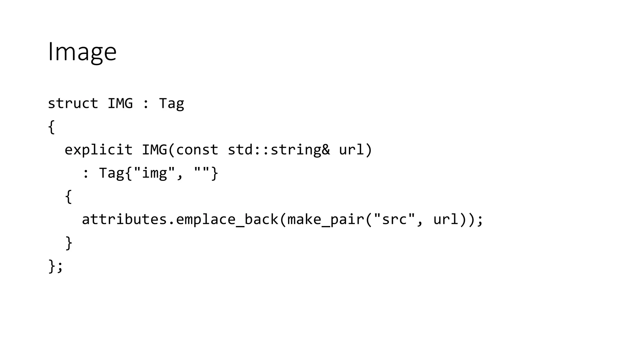 Image
struct IMG : Tag
{
explicit IMG(const std::string& url)
: Tag{"img", ""}
{
attributes.emplace_back(make_pair("src", url));
}
};
 