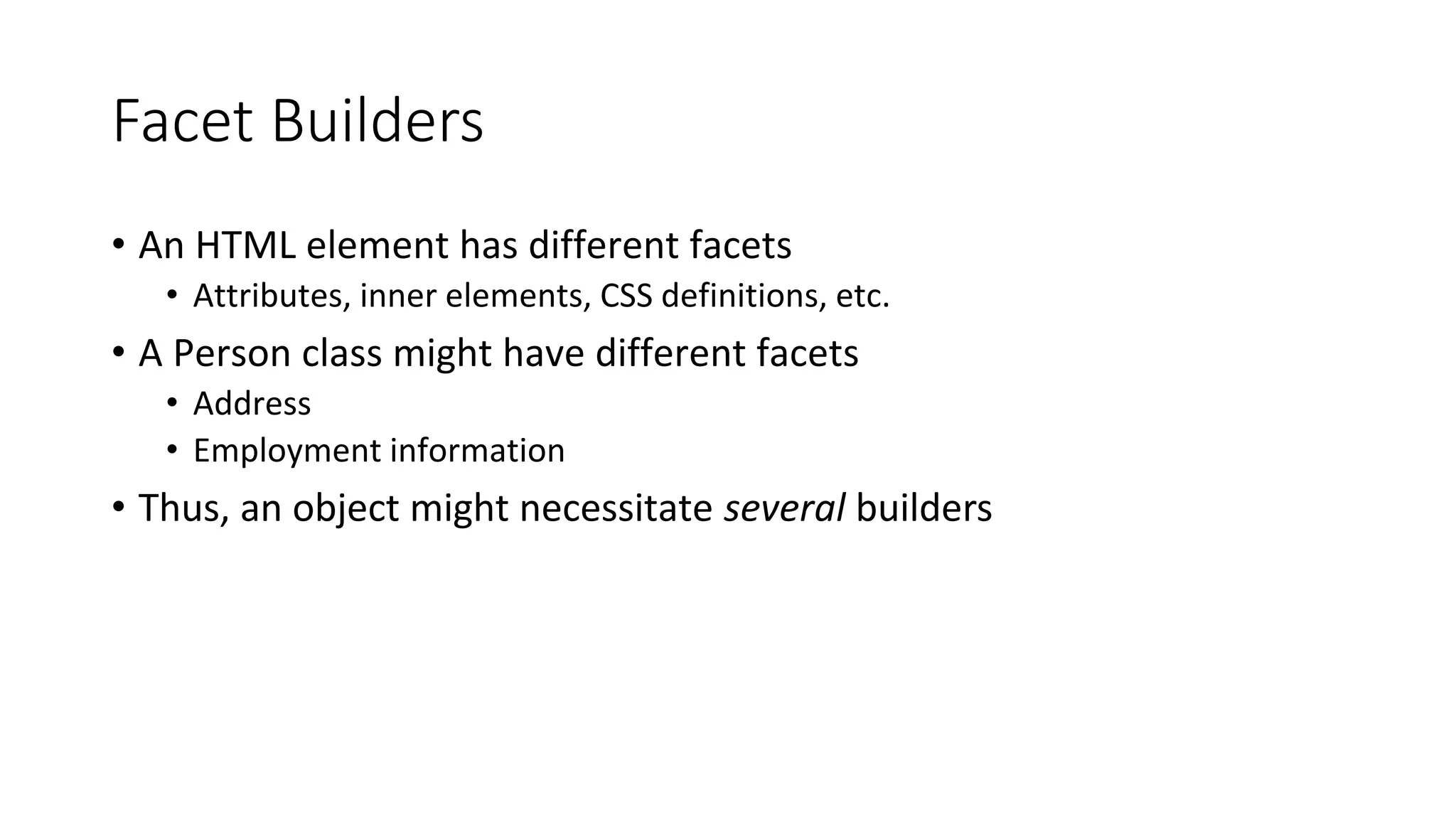 Facet Builders
• An HTML element has different facets
• Attributes, inner elements, CSS definitions, etc.
• A Person class might have different facets
• Address
• Employment information
• Thus, an object might necessitate several builders
 