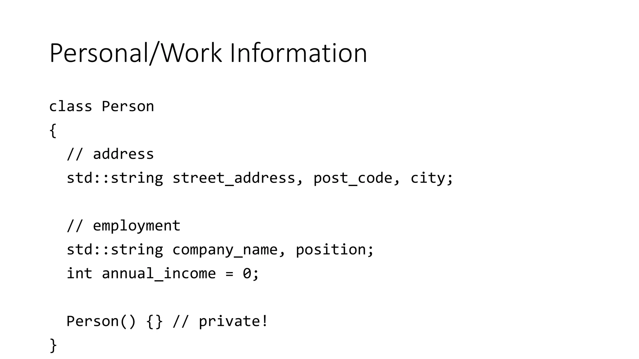Personal/Work Information
class Person
{
// address
std::string street_address, post_code, city;
// employment
std::string company_name, position;
int annual_income = 0;
Person() {} // private!
}
 
