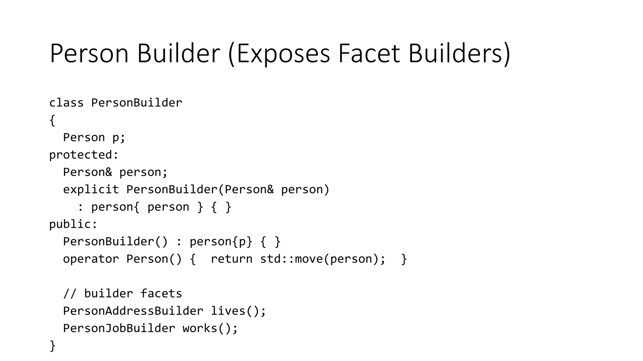 Person Builder (Exposes Facet Builders)
class PersonBuilder
{
Person p;
protected:
Person& person;
explicit PersonBuilder(Person& person)
: person{ person } { }
public:
PersonBuilder() : person{p} { }
operator Person() { return std::move(person); }
// builder facets
PersonAddressBuilder lives();
PersonJobBuilder works();
}
 