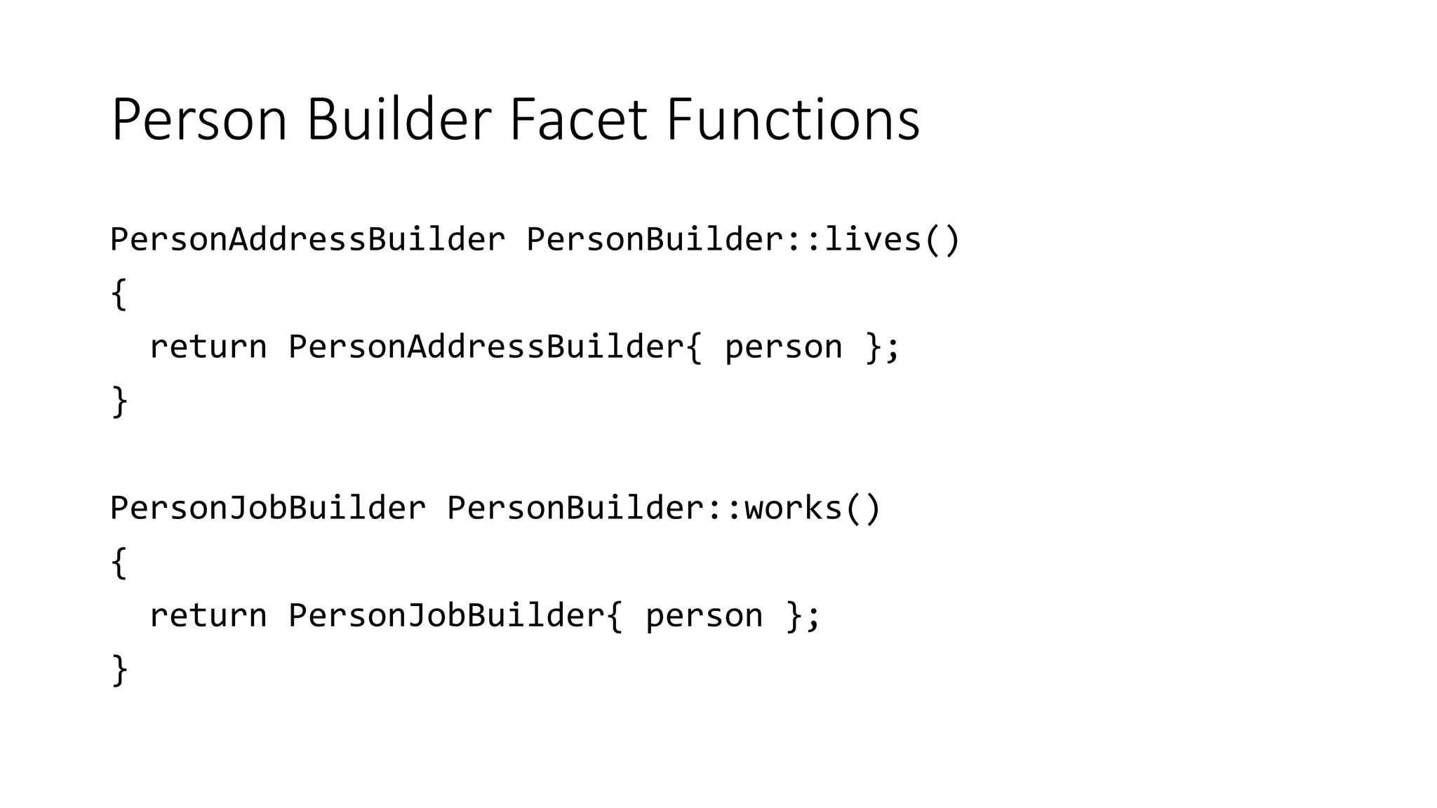Person Builder Facet Functions
PersonAddressBuilder PersonBuilder::lives()
{
return PersonAddressBuilder{ person };
}
PersonJobBuilder PersonBuilder::works()
{
return PersonJobBuilder{ person };
}
 