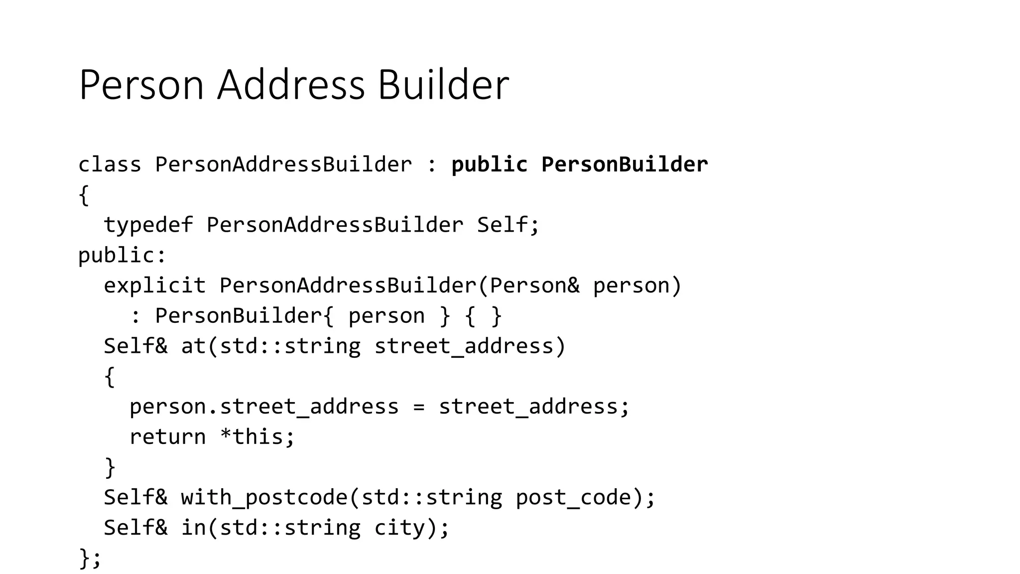Person Address Builder
class PersonAddressBuilder : public PersonBuilder
{
typedef PersonAddressBuilder Self;
public:
explicit PersonAddressBuilder(Person& person)
: PersonBuilder{ person } { }
Self& at(std::string street_address)
{
person.street_address = street_address;
return *this;
}
Self& with_postcode(std::string post_code);
Self& in(std::string city);
};
 
