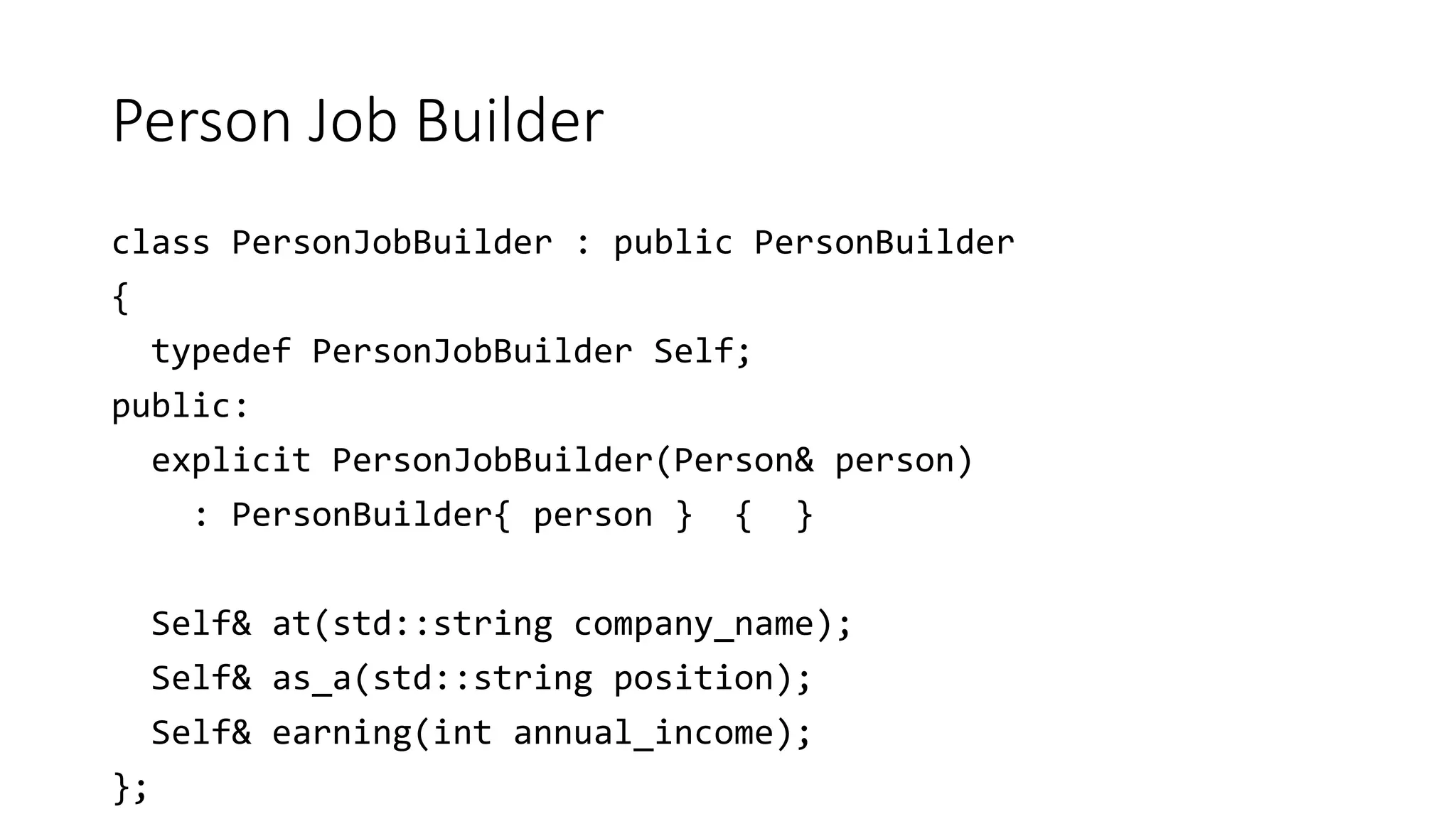 Person Job Builder
class PersonJobBuilder : public PersonBuilder
{
typedef PersonJobBuilder Self;
public:
explicit PersonJobBuilder(Person& person)
: PersonBuilder{ person } { }
Self& at(std::string company_name);
Self& as_a(std::string position);
Self& earning(int annual_income);
};
 