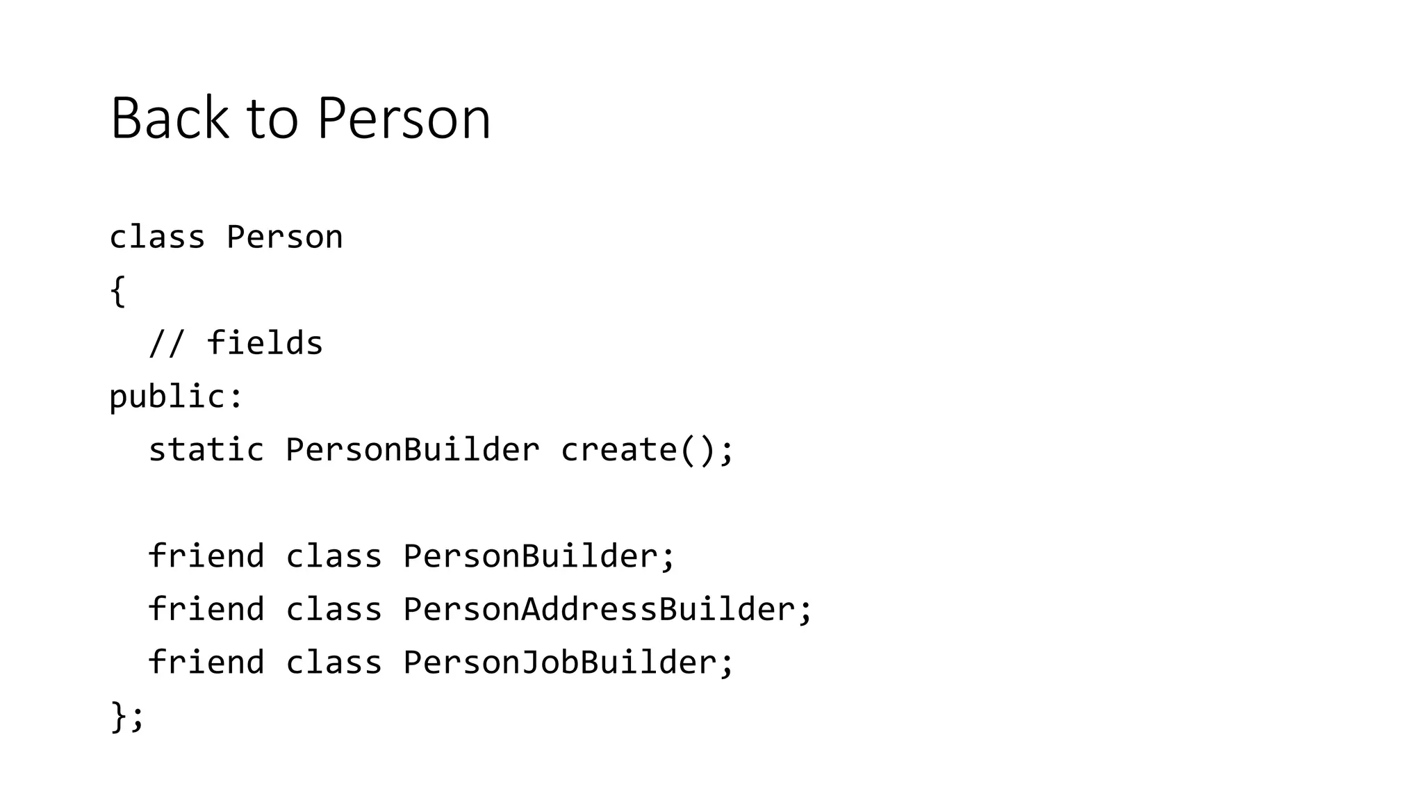 Back to Person
class Person
{
// fields
public:
static PersonBuilder create();
friend class PersonBuilder;
friend class PersonAddressBuilder;
friend class PersonJobBuilder;
};
 