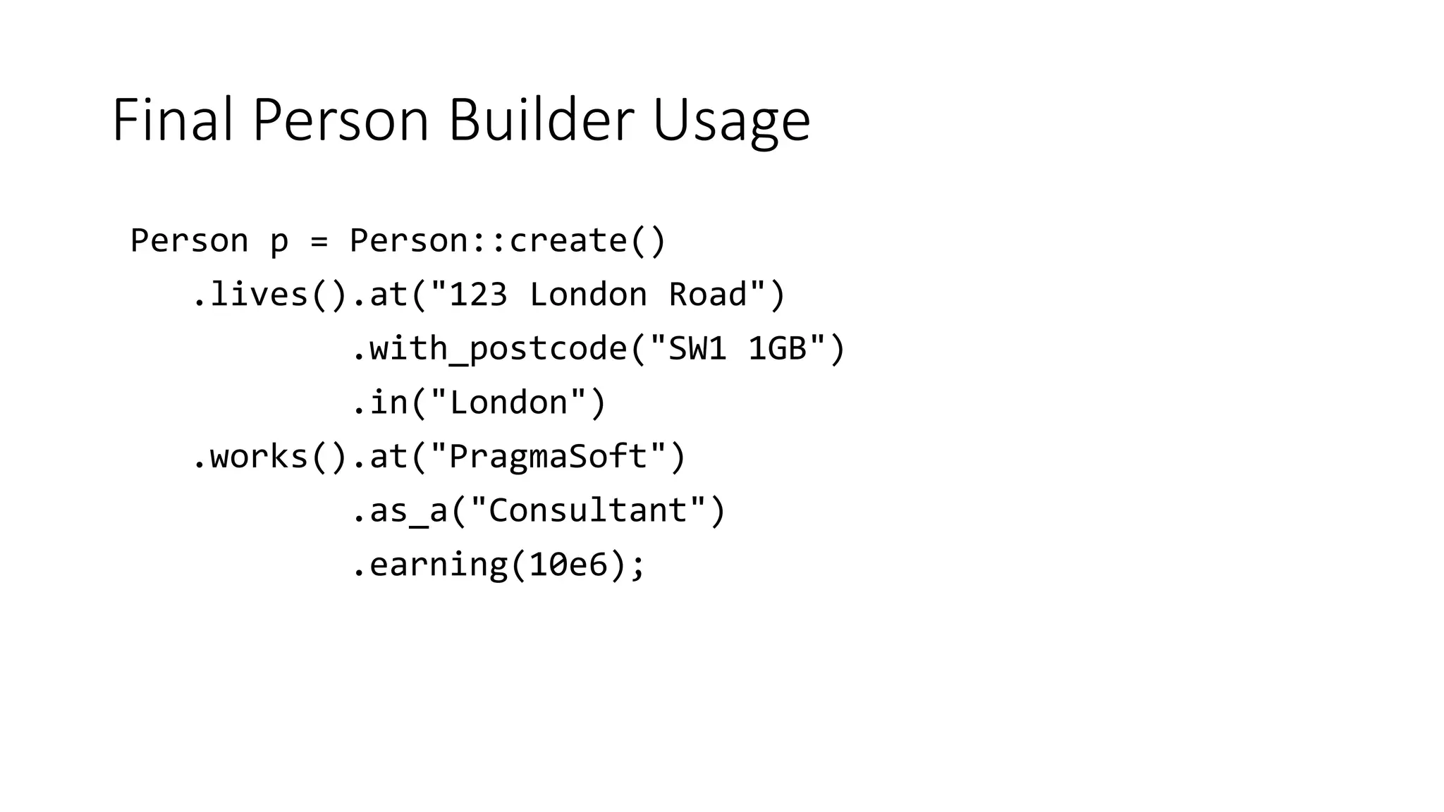 Final Person Builder Usage
Person p = Person::create()
.lives().at("123 London Road")
.with_postcode("SW1 1GB")
.in("London")
.works().at("PragmaSoft")
.as_a("Consultant")
.earning(10e6);
 