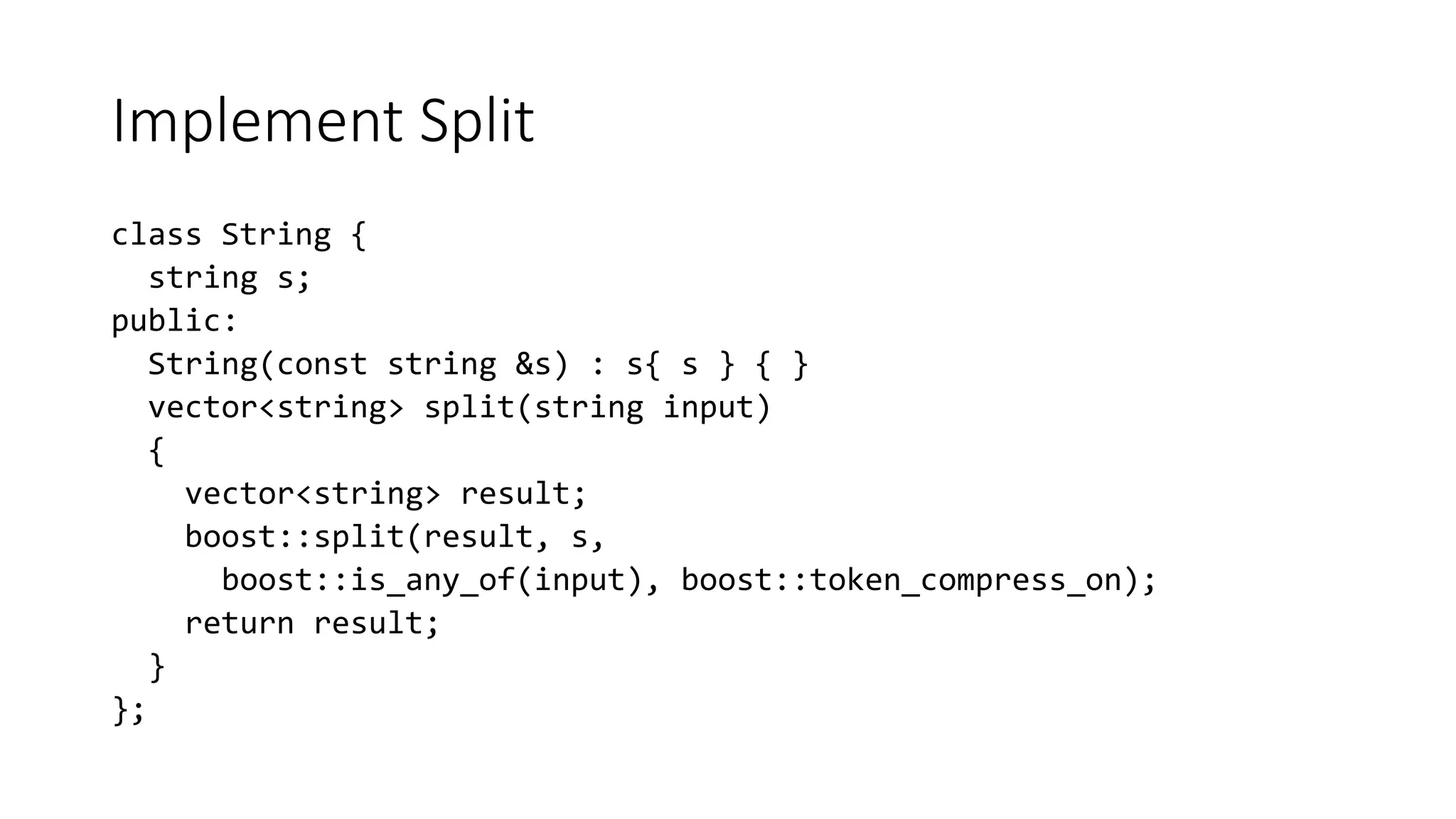 Implement Split
class String {
string s;
public:
String(const string &s) : s{ s } { }
vector<string> split(string input)
{
vector<string> result;
boost::split(result, s,
boost::is_any_of(input), boost::token_compress_on);
return result;
}
};
 