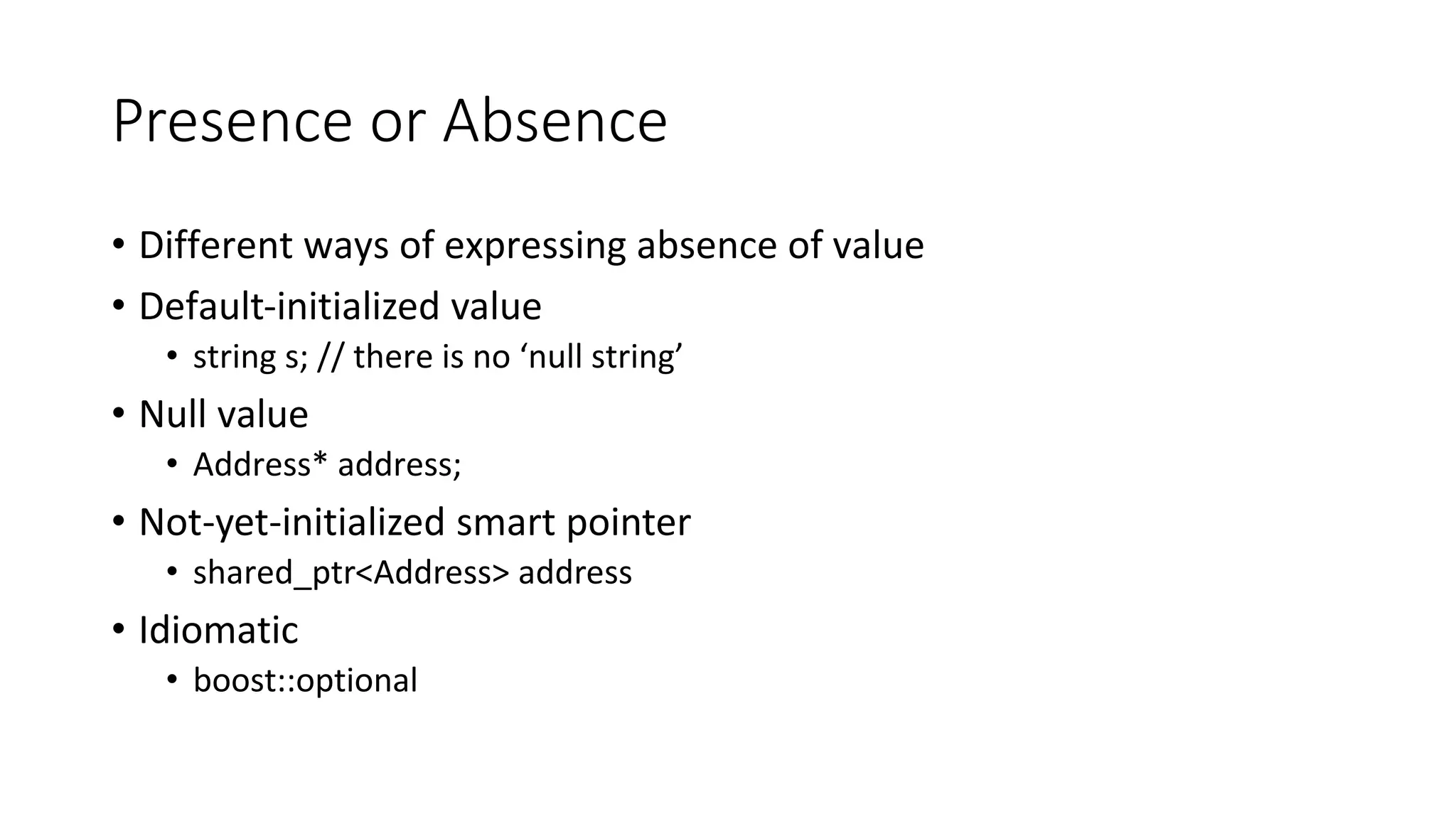 Presence or Absence
• Different ways of expressing absence of value
• Default-initialized value
• string s; // there is no ‘null string’
• Null value
• Address* address;
• Not-yet-initialized smart pointer
• shared_ptr<Address> address
• Idiomatic
• boost::optional
 