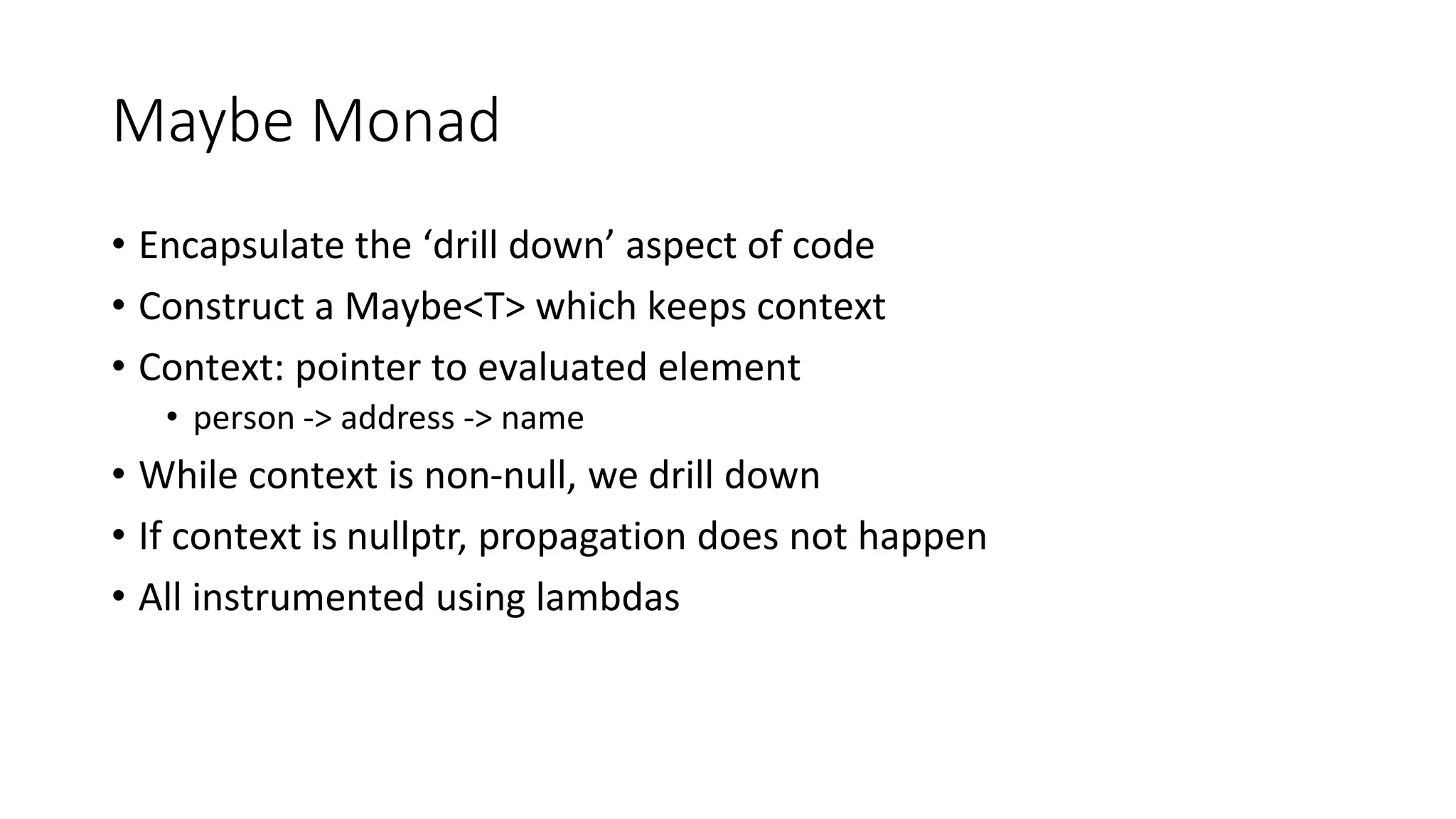 Maybe Monad
• Encapsulate the ‘drill down’ aspect of code
• Construct a Maybe<T> which keeps context
• Context: pointer to evaluated element
• person -> address -> name
• While context is non-null, we drill down
• If context is nullptr, propagation does not happen
• All instrumented using lambdas
 
