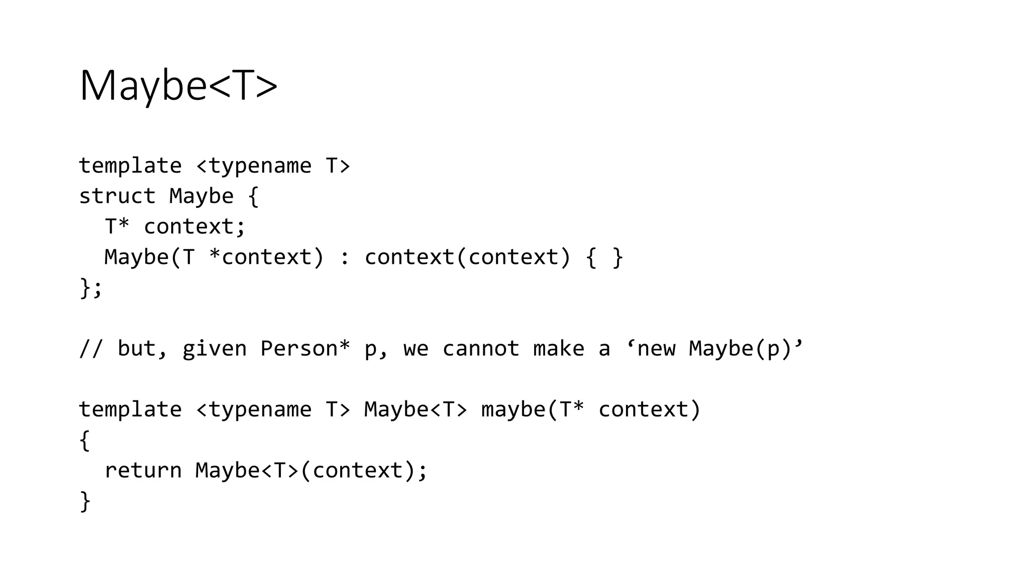 Maybe<T>
template <typename T>
struct Maybe {
T* context;
Maybe(T *context) : context(context) { }
};
// but, given Person* p, we cannot make a ‘new Maybe(p)’
template <typename T> Maybe<T> maybe(T* context)
{
return Maybe<T>(context);
}
 