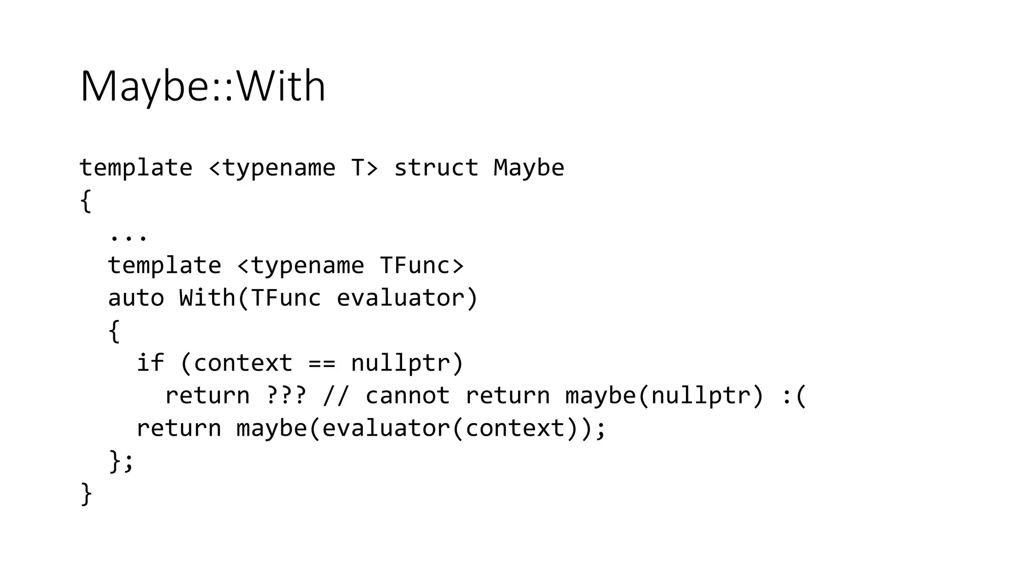 Maybe::With
template <typename T> struct Maybe
{
...
template <typename TFunc>
auto With(TFunc evaluator)
{
if (context == nullptr)
return ??? // cannot return maybe(nullptr) :(
return maybe(evaluator(context));
};
}
 