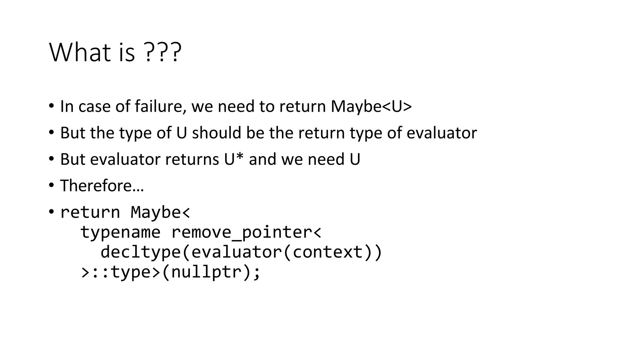 What is ???
• In case of failure, we need to return Maybe<U>
• But the type of U should be the return type of evaluator
• But evaluator returns U* and we need U
• Therefore…
• return Maybe<
typename remove_pointer<
decltype(evaluator(context))
>::type>(nullptr);
 
