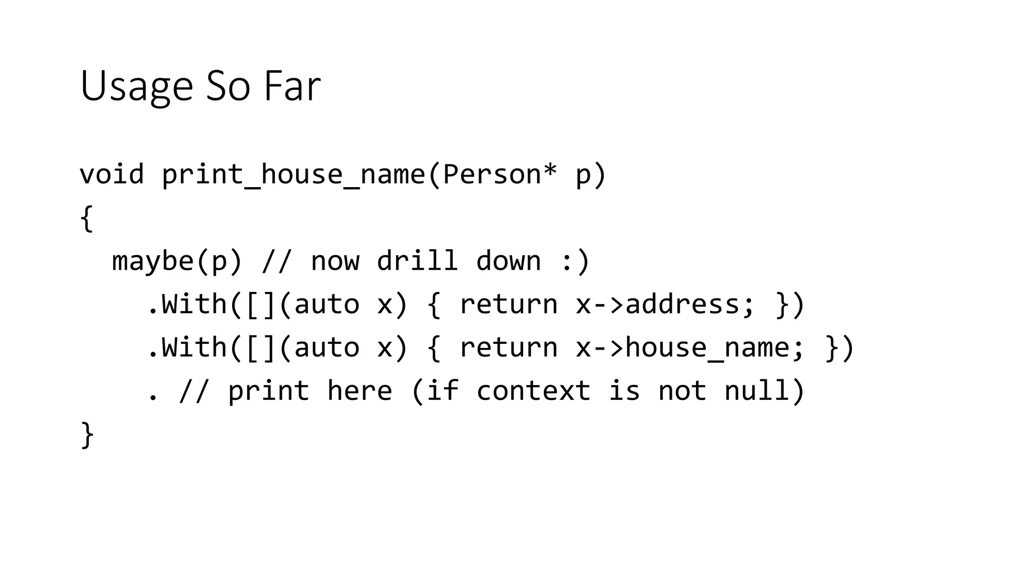 Usage So Far
void print_house_name(Person* p)
{
maybe(p) // now drill down :)
.With([](auto x) { return x->address; })
.With([](auto x) { return x->house_name; })
. // print here (if context is not null)
}
 