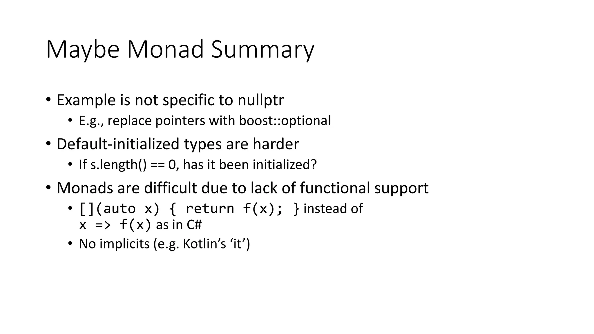 Maybe Monad Summary
• Example is not specific to nullptr
• E.g., replace pointers with boost::optional
• Default-initialized types are harder
• If s.length() == 0, has it been initialized?
• Monads are difficult due to lack of functional support
• [](auto x) { return f(x); } instead of
x => f(x) as in C#
• No implicits (e.g. Kotlin’s ‘it’)
 
