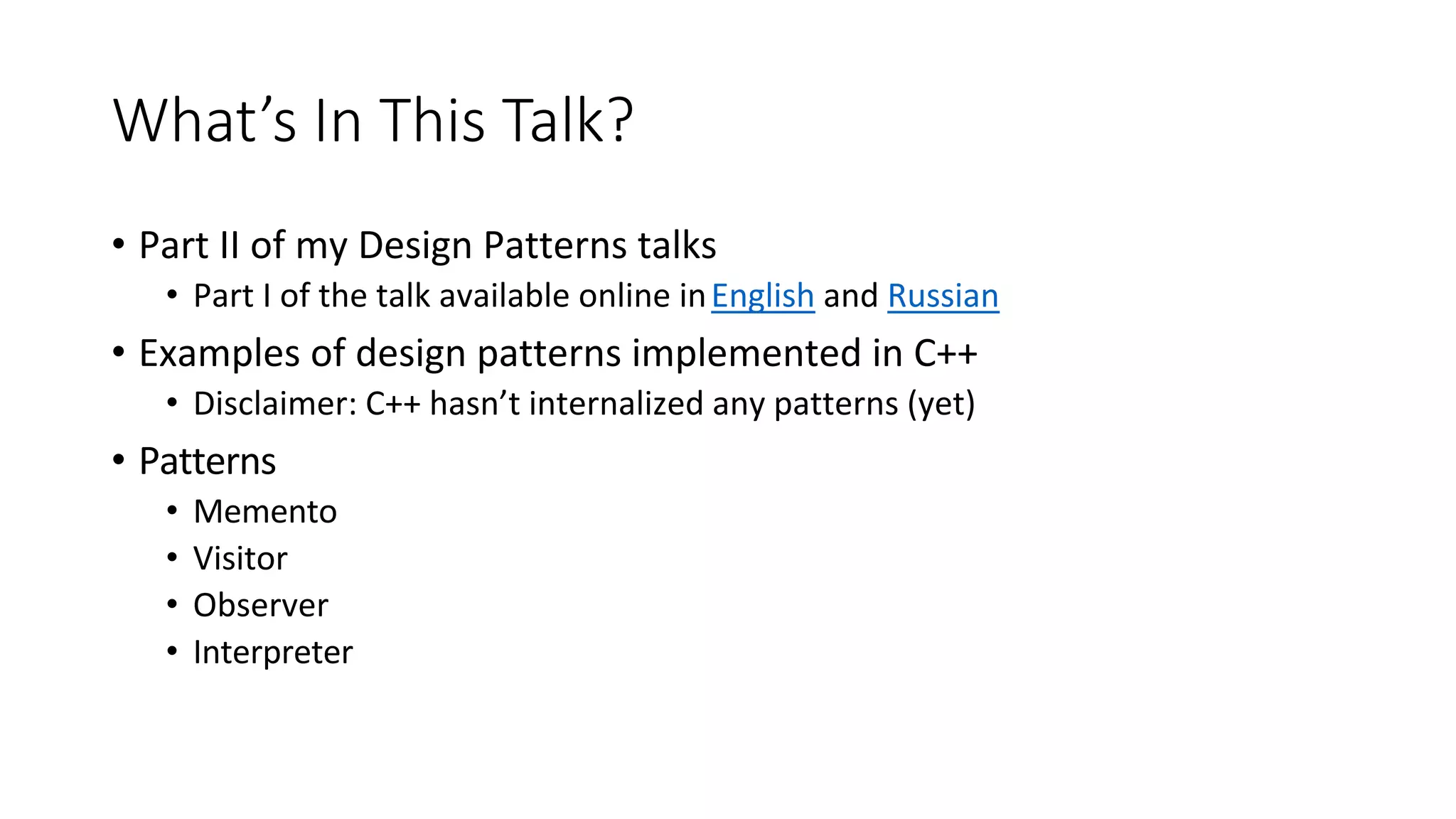What’s In This Talk?
• Part II of my Design Patterns talks
• Part I of the talk available online inEnglish and Russian
• Examples of design patterns implemented in C++
• Disclaimer: C++ hasn’t internalized any patterns (yet)
• Patterns
• Memento
• Visitor
• Observer
• Interpreter
 