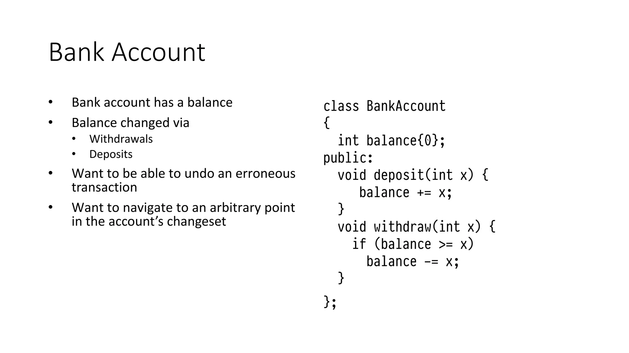 Bank Account
• Bank account has a balance
• Balance changed via
• Withdrawals
• Deposits
• Want to be able to undo an erroneous
transaction
• Want to navigate to an arbitrary point
in the account’s changeset
class BankAccount
{
int balance{0};
public:
void deposit(int x) {
balance += x;
}
void withdraw(int x) {
if (balance >= x)
balance -= x;
}
};
 