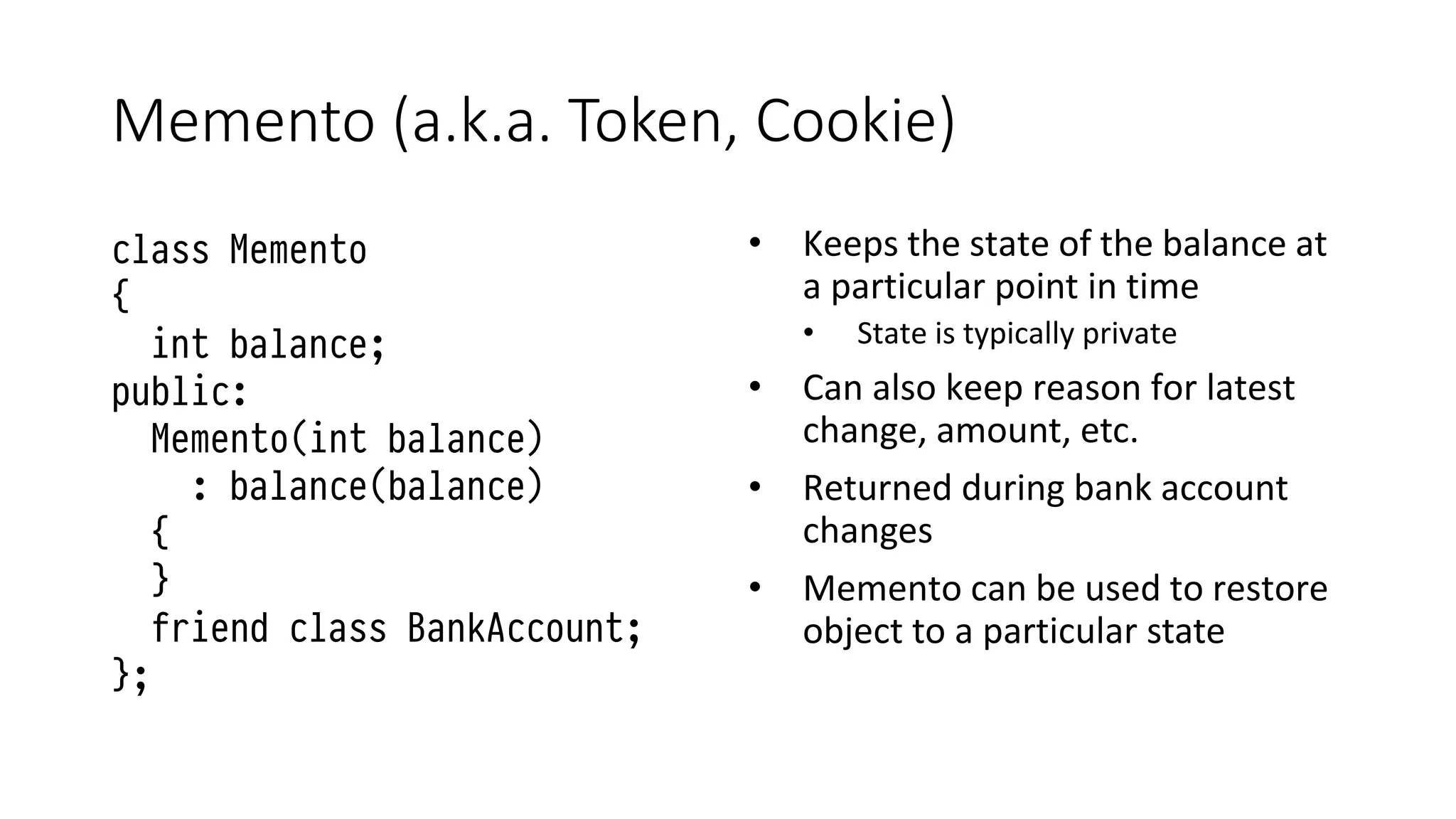 Memento (a.k.a. Token, Cookie)
class Memento
{
int balance;
public:
Memento(int balance)
: balance(balance)
{
}
friend class BankAccount;
};
• Keeps the state of the balance at
a particular point in time
• State is typically private
• Can also keep reason for latest
change, amount, etc.
• Returned during bank account
changes
• Memento can be used to restore
object to a particular state
 