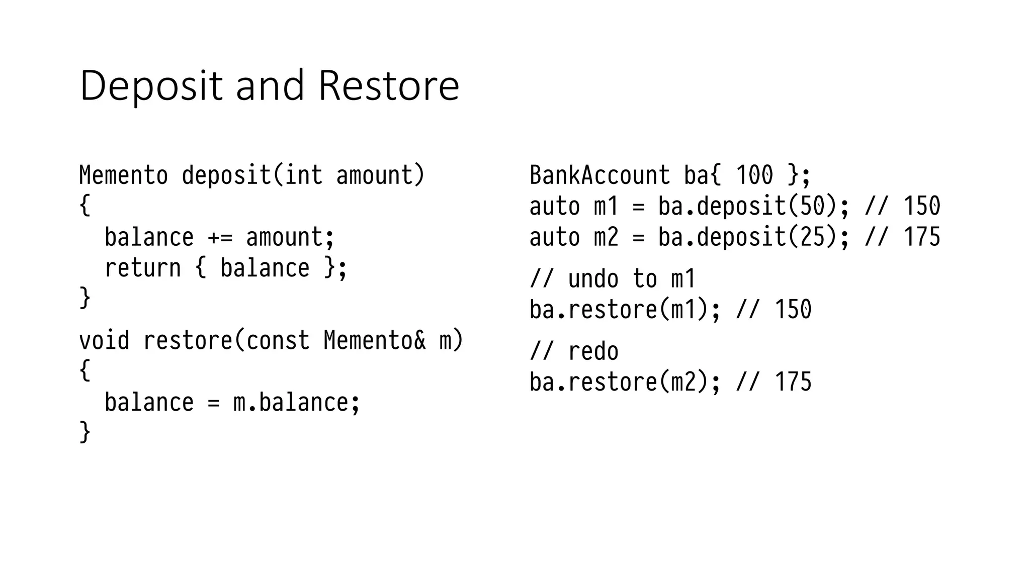 Deposit and Restore
Memento deposit(int amount)
{
balance += amount;
return { balance };
}
void restore(const Memento& m)
{
balance = m.balance;
}
BankAccount ba{ 100 };
auto m1 = ba.deposit(50); // 150
auto m2 = ba.deposit(25); // 175
// undo to m1
ba.restore(m1); // 150
// redo
ba.restore(m2); // 175
 