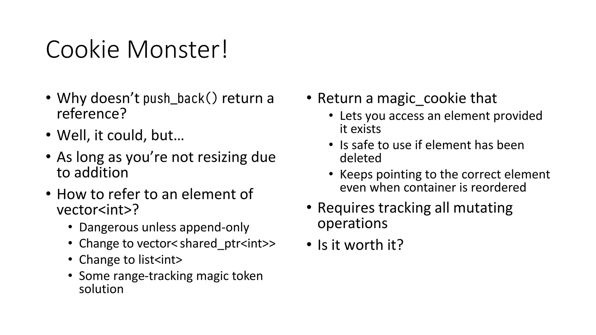 Cookie Monster!
• Why doesn’t push_back() return a
reference?
• Well, it could, but…
• As long as you’re not resizing due
to addition
• How to refer to an element of
vector<int>?
• Dangerous unless append-only
• Change to vector<shared_ptr<int>>
• Change to list<int>
• Some range-tracking magic token
solution
• Return a magic_cookie that
• Lets you access an element provided
it exists
• Is safe to use if element has been
deleted
• Keeps pointing to the correct element
even when container is reordered
• Requires tracking all mutating
operations
• Is it worth it?
 