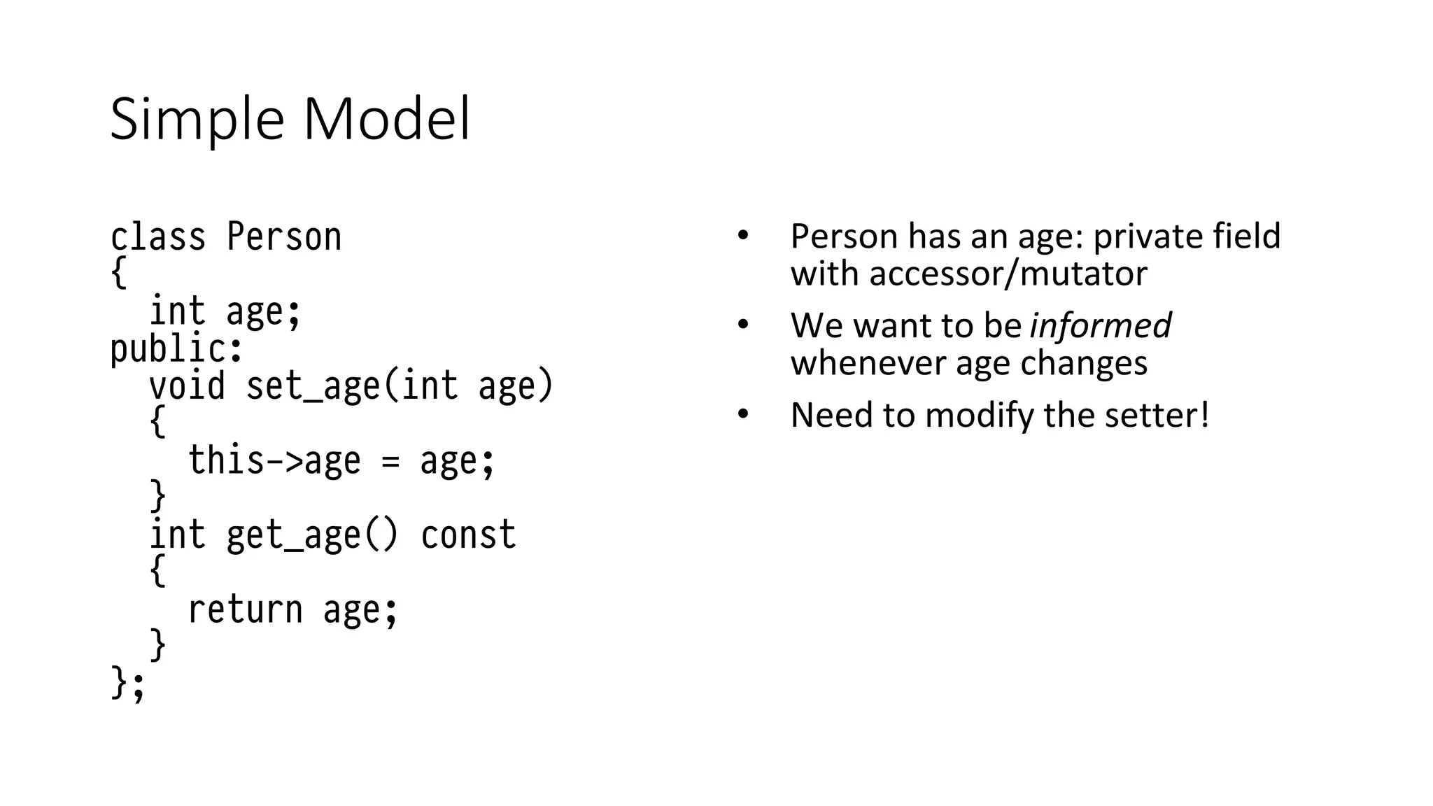 Simple Model
class Person
{
int age;
public:
void set_age(int age)
{
this->age = age;
}
int get_age() const
{
return age;
}
};
• Person has an age: private field
with accessor/mutator
• We want to be informed
whenever age changes
• Need to modify the setter!
 