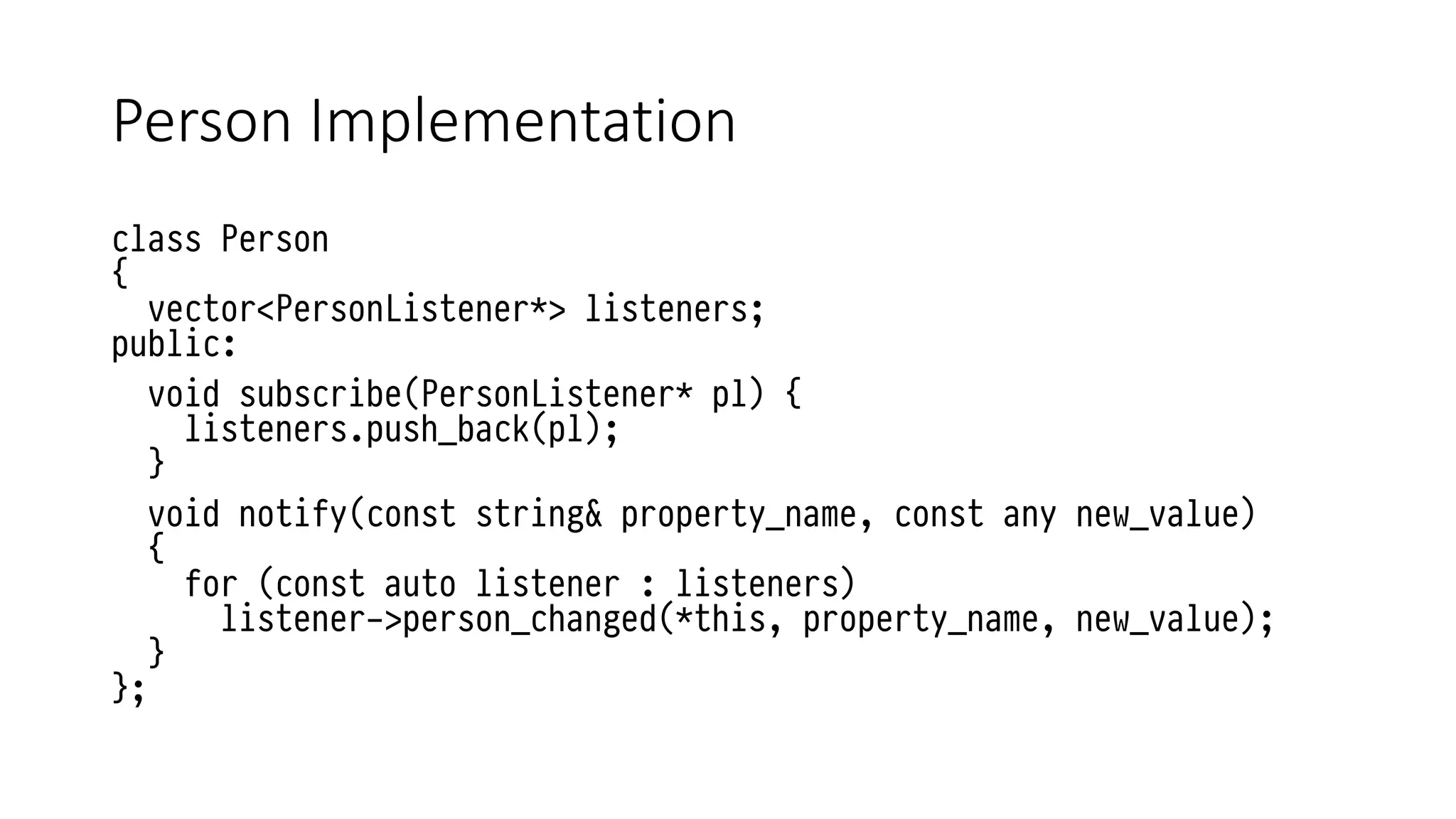 Person Implementation
class Person
{
vector<PersonListener*> listeners;
public:
void subscribe(PersonListener* pl) {
listeners.push_back(pl);
}
void notify(const string& property_name, const any new_value)
{
for (const auto listener : listeners)
listener->person_changed(*this, property_name, new_value);
}
};
 