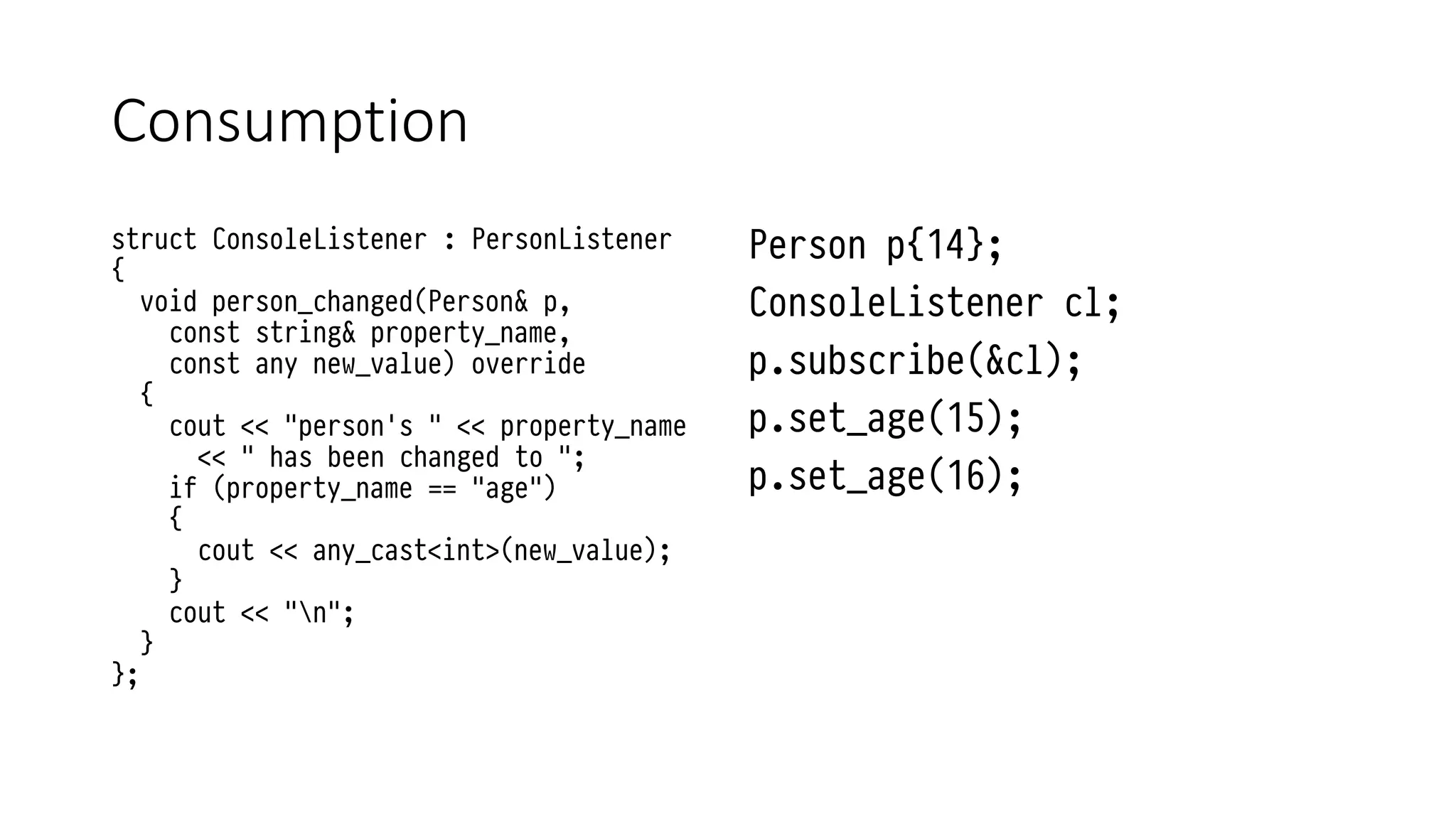 Consumption
struct ConsoleListener : PersonListener
{
void person_changed(Person& p,
const string& property_name,
const any new_value) override
{
cout << "person's " << property_name
<< " has been changed to ";
if (property_name == "age")
{
cout << any_cast<int>(new_value);
}
cout << "n";
}
};
Person p{14};
ConsoleListener cl;
p.subscribe(&cl);
p.set_age(15);
p.set_age(16);
 