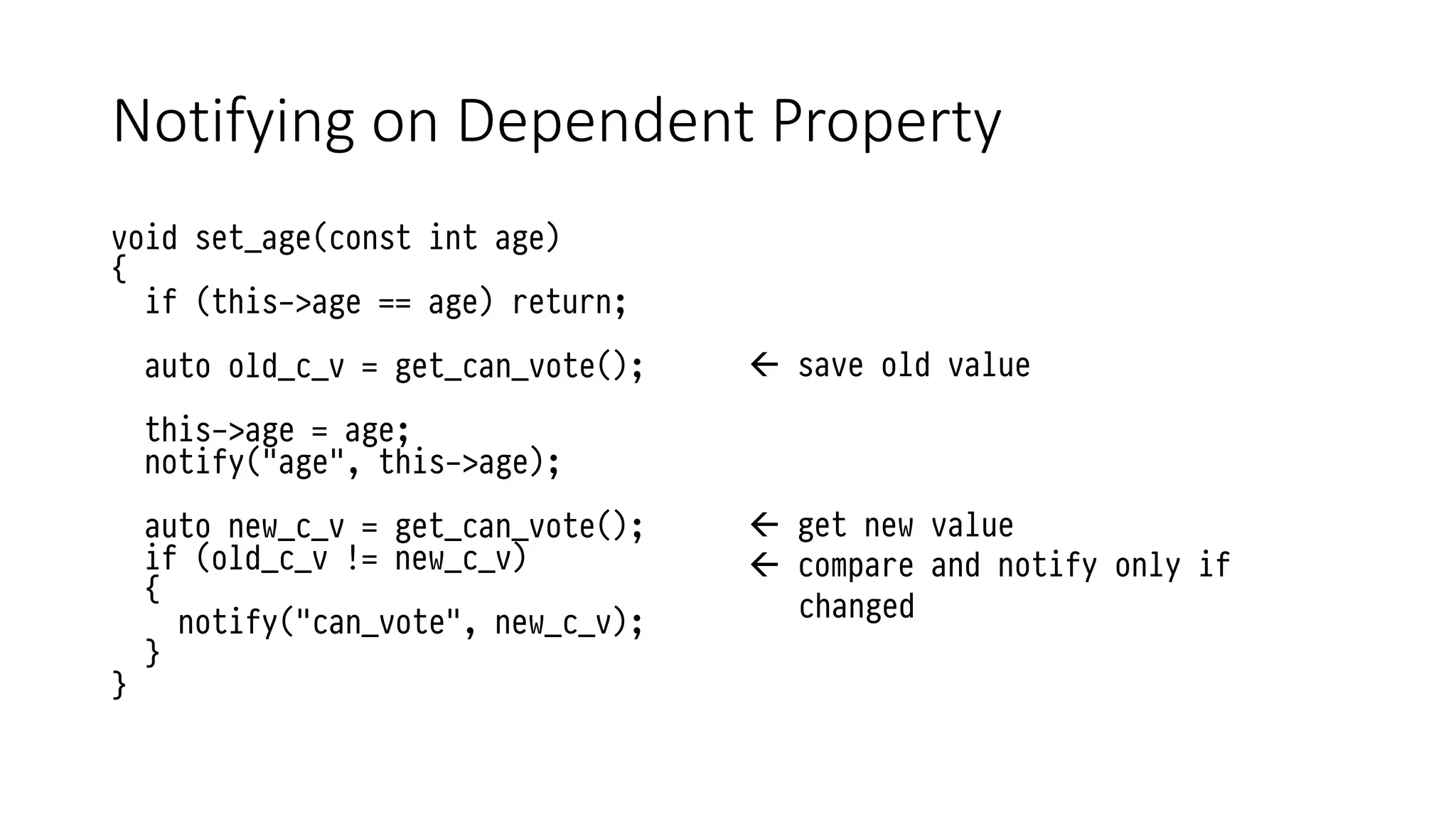 Notifying on Dependent Property
void set_age(const int age)
{
if (this->age == age) return;
auto old_c_v = get_can_vote();
this->age = age;
notify("age", this->age);
auto new_c_v = get_can_vote();
if (old_c_v != new_c_v)
{
notify("can_vote", new_c_v);
}
}
 save old value
 get new value
 compare and notify only if
changed
 