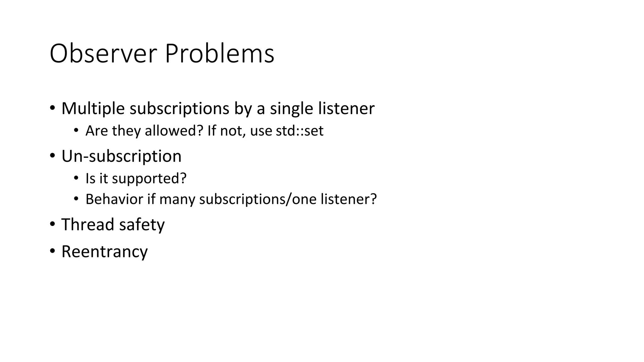 Observer Problems
• Multiple subscriptions by a single listener
• Are they allowed? If not, use std::set
• Un-subscription
• Is it supported?
• Behavior if many subscriptions/one listener?
• Thread safety
• Reentrancy
 