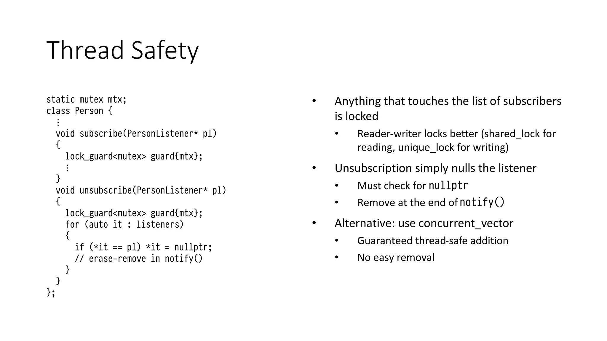 Thread Safety
static mutex mtx;
class Person {
⋮
void subscribe(PersonListener* pl)
{
lock_guard<mutex> guard{mtx};
⋮
}
void unsubscribe(PersonListener* pl)
{
lock_guard<mutex> guard{mtx};
for (auto it : listeners)
{
if (*it == pl) *it = nullptr;
// erase-remove in notify()
}
}
};
• Anything that touches the list of subscribers
is locked
• Reader-writer locks better (shared_lock for
reading, unique_lock for writing)
• Unsubscription simply nulls the listener
• Must check for nullptr
• Remove at the end of notify()
• Alternative: use concurrent_vector
• Guaranteed thread-safe addition
• No easy removal
 