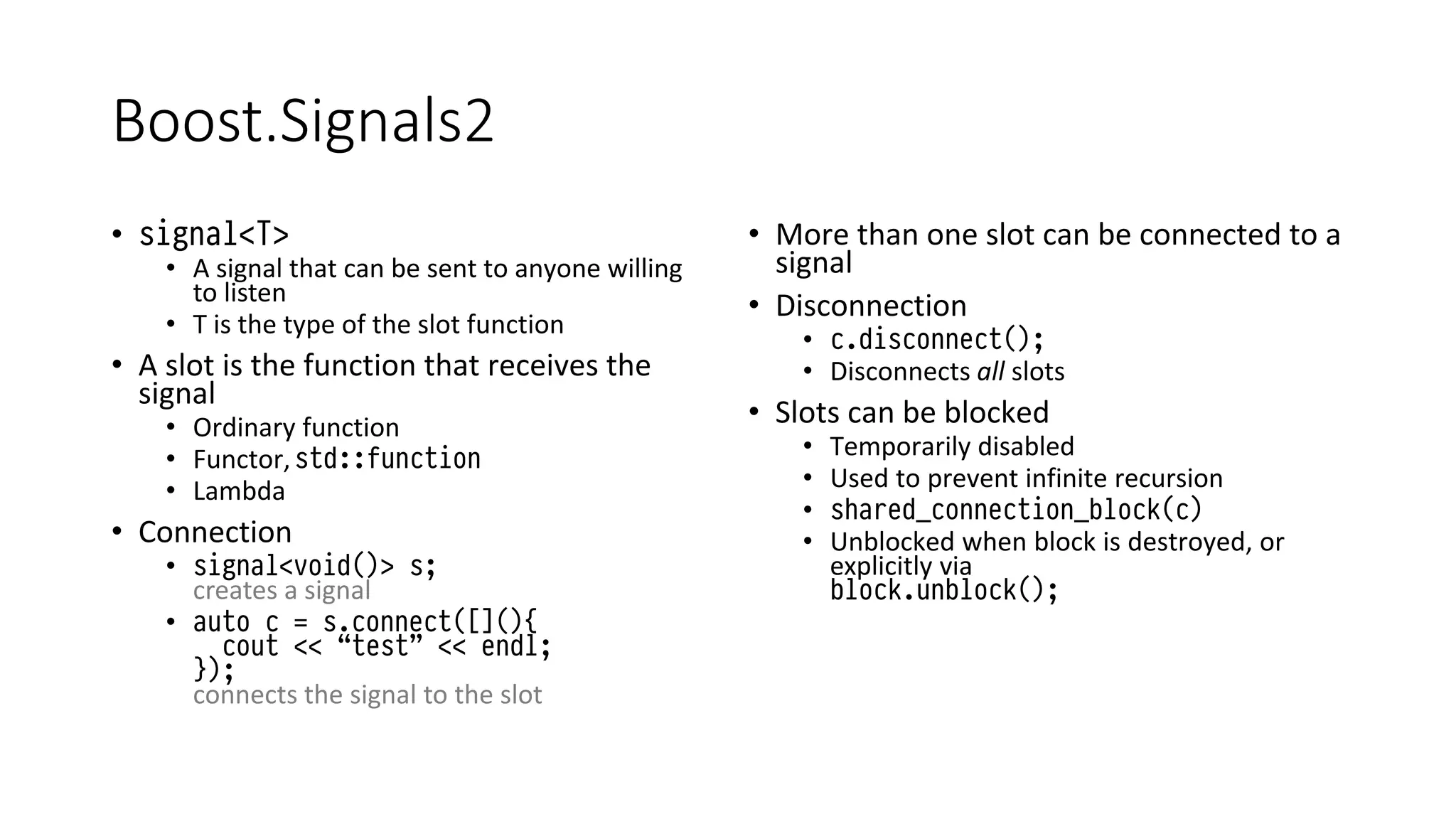 Boost.Signals2
• signal<T>
• A signal that can be sent to anyone willing
to listen
• T is the type of the slot function
• A slot is the function that receives the
signal
• Ordinary function
• Functor,std::function
• Lambda
• Connection
• signal<void()> s;
creates a signal
• auto c = s.connect([](){
cout << “test” << endl;
});
connects the signal to the slot
• More than one slot can be connected to a
signal
• Disconnection
• c.disconnect();
• Disconnects all slots
• Slots can be blocked
• Temporarily disabled
• Used to prevent infinite recursion
• shared_connection_block(c)
• Unblocked when block is destroyed, or
explicitly via
block.unblock();
 
