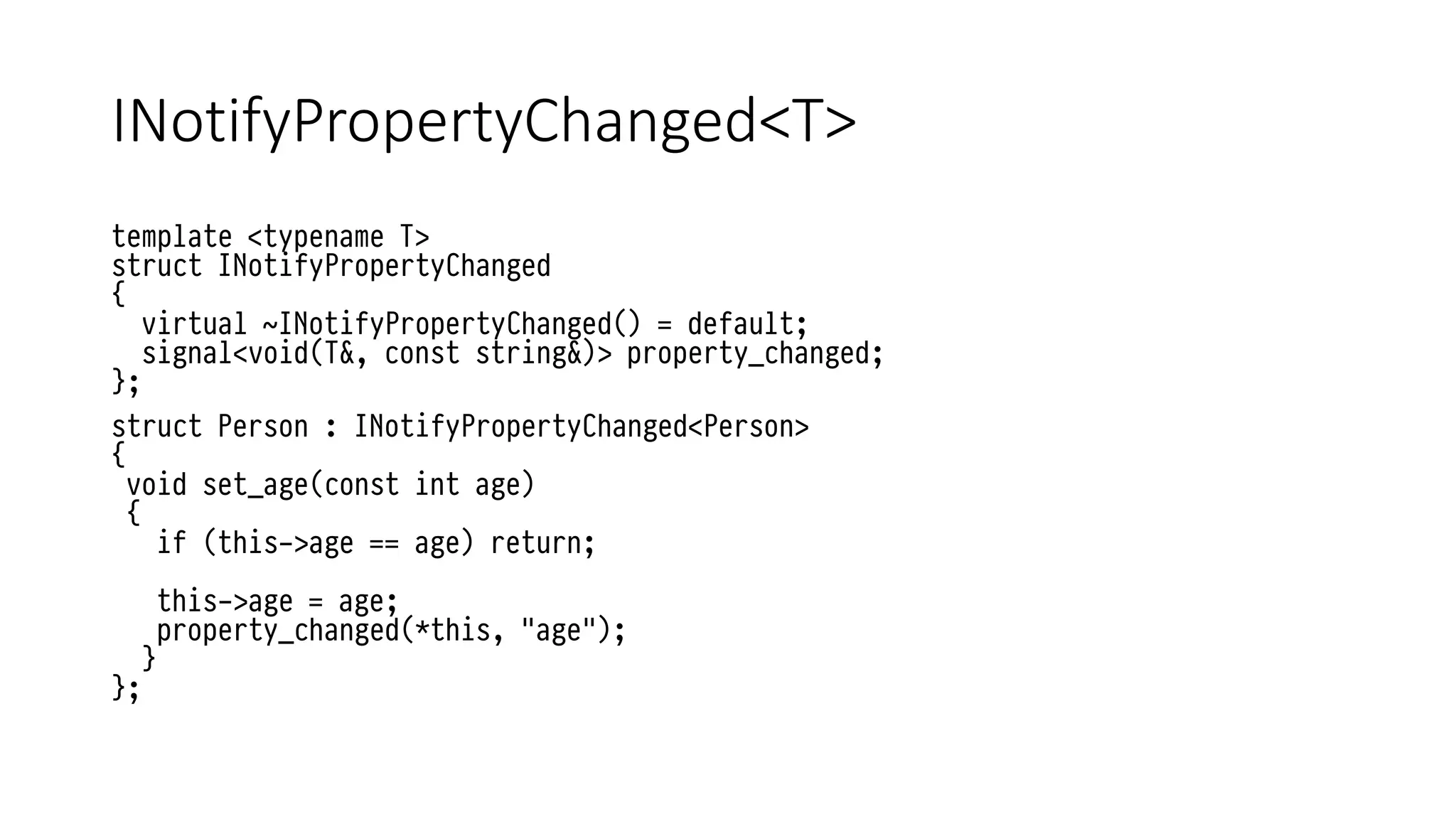 INotifyPropertyChanged<T>
template <typename T>
struct INotifyPropertyChanged
{
virtual ~INotifyPropertyChanged() = default;
signal<void(T&, const string&)> property_changed;
};
struct Person : INotifyPropertyChanged<Person>
{
void set_age(const int age)
{
if (this->age == age) return;
this->age = age;
property_changed(*this, "age");
}
};
 