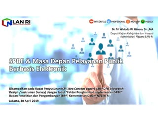 SPBE & Masa Depan Pelayanan Publik
Berbasis Elektronik
Disampaikan pada Rapat Penyusunan ICP (Idea Concept paper) dan RD/IS (Research
Design / Instrumen Survey) dengan Judul “Faktor Penghambat Implementasi SPBE”
Badan Penelitian dan Pengembangan (BPP) Kementerian Dalam Negeri RI
Jakarta, 30 April 2019
Dr. Tri Widodo W. Utomo, SH.,MA
Deputi Kajian Kebijakan dan Inovasi
Administrasi Negara LAN-RI
PEDULIINOVATIFINTEGRITAS PROFESIONAL
 