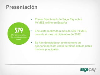Presentación

         • Primer Benchmark de Sage Pay sobre
           PYMES online en España

         • Encuesta realizada a más de 500 PYMES
           durante el mes de diciembre de 2012

         • Se han detectado un gran número de
           oportunidades de venta perdidas debido a tres
           motivos principales
 