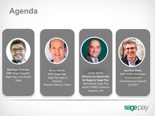 Agenda




 Santiago Solanas,         Simon Black,                                        Aquilino Peña,
 CEO Sage España:         CEO Sage Pay:                 Jorge Sorial,       CEO KIBO Ventures:
Sage Pay en el Grupo     Sage Pay llega a          Director de Desarrollo      Tendencias del
       Sage                   España:              de Negocio Sage Pay:     Ecommerce en España
                       Nuestra historia y futuro    Benchmark Sage Pay            en 2013
                                                   sobre PYMES online en
                                                        España y UK
 