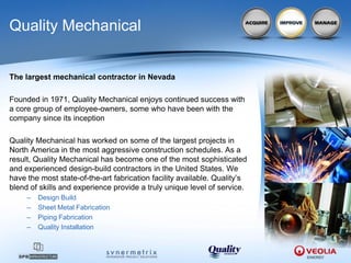 Quality Mechanical


The largest mechanical contractor in Nevada

Founded in 1971, Quality Mechanical enjoys continued success with
a core group of employee-owners, some who have been with the
company since its inception

Quality Mechanical has worked on some of the largest projects in
North America in the most aggressive construction schedules. As a
result, Quality Mechanical has become one of the most sophisticated
and experienced design-build contractors in the United States. We
have the most state-of-the-art fabrication facility available. Quality’s
blend of skills and experience provide a truly unique level of service.
     –   Design Build
     –   Sheet Metal Fabrication
     –   Piping Fabrication
     –   Quality Installation
 