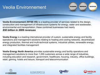 Veolia Environnement


Veolia Environnement (NYSE:VE) is a leading provider of services related to the design,
construction and management of infrastructure systems for energy, water and wastewater,
environmental and transportation; these combined businesses had nearly
$50 billion in 2009 revenues

Veolia Energy is a leading international provider of custom, sustainable energy and facility
operations and management solutions relating to heating and cooling networks, decentralized
energy production, thermal and multi-technical systems, industrial utilities, renewable energy,
and integrated facilities management

Veolia Energy North America provides sustainable energy and facility operations and
management solutions to more than 1,200 customers across a wide range of industries,
including education and research, government, healthcare, housing, industry, office buildings,
retail, gaming, hotels and leisure, transport and telecommunication
 