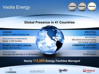Veolia Energy


                         Global Presence in 41 Countries

HOUSING                                                                   INDUSTRIAL
Nearly 5.7 million housing units                                         4,200 facilities
                                                                           NETWORKS
EDUCATION & RESEARCH
                                                           682 district and local heating
Nearly 11,600 facilities
                                                                  and cooling networks
SPORTS, CULTURE & LEISURE                                  COMMERCIAL & OFFICES
Nearly 6,600 facilities                                            90,000 facilities

HEALTHCARE                                                                  TELECOM
More than 450,000 beds in 5,130 facilities                              18,000 facilities


                         Nearly 112,000 Energy Facilities Managed
 