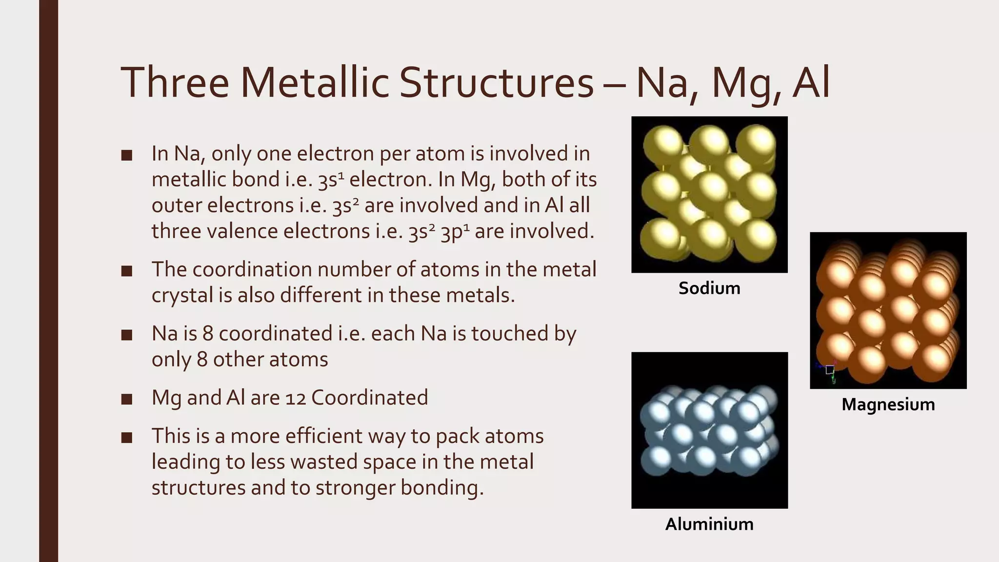Three Metallic Structures – Na, Mg,Al
■ In Na, only one electron per atom is involved in
metallic bond i.e. 3s1 electron. In Mg, both of its
outer electrons i.e. 3s2 are involved and in Al all
three valence electrons i.e. 3s2 3p1 are involved.
■ The coordination number of atoms in the metal
crystal is also different in these metals.
■ Na is 8 coordinated i.e. each Na is touched by
only 8 other atoms
■ Mg and Al are 12 Coordinated
■ This is a more efficient way to pack atoms
leading to less wasted space in the metal
structures and to stronger bonding.
Sodium
Aluminium
Magnesium
 