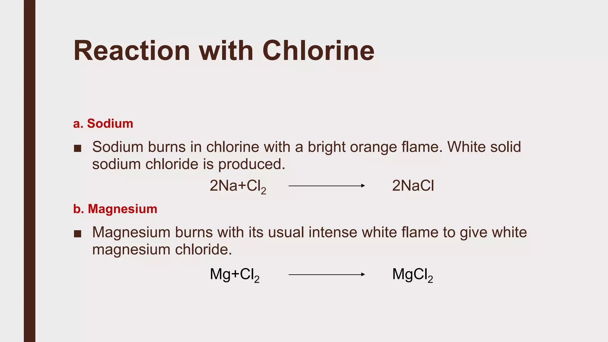 Reaction with Chlorine
a. Sodium
■ Sodium burns in chlorine with a bright orange flame. White solid
sodium chloride is produced.
2Na+Cl2 2NaCl
b. Magnesium
■ Magnesium burns with its usual intense white flame to give white
magnesium chloride.
Mg+Cl2 MgCl2
 