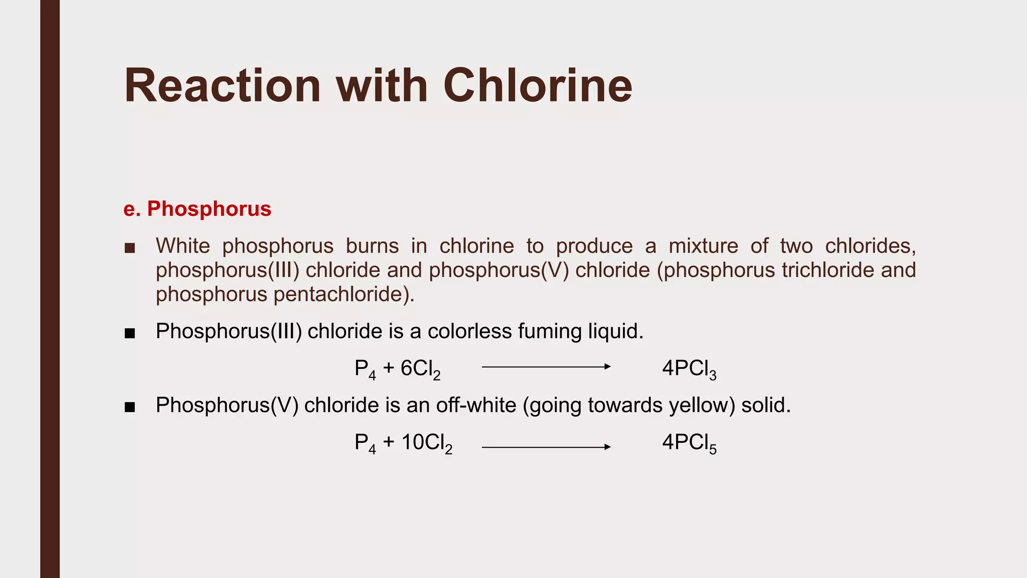 Reaction with Chlorine
e. Phosphorus
■ White phosphorus burns in chlorine to produce a mixture of two chlorides,
phosphorus(III) chloride and phosphorus(V) chloride (phosphorus trichloride and
phosphorus pentachloride).
■ Phosphorus(III) chloride is a colorless fuming liquid.
P4 + 6Cl2 4PCl3
■ Phosphorus(V) chloride is an off-white (going towards yellow) solid.
P4 + 10Cl2 4PCl5
 
