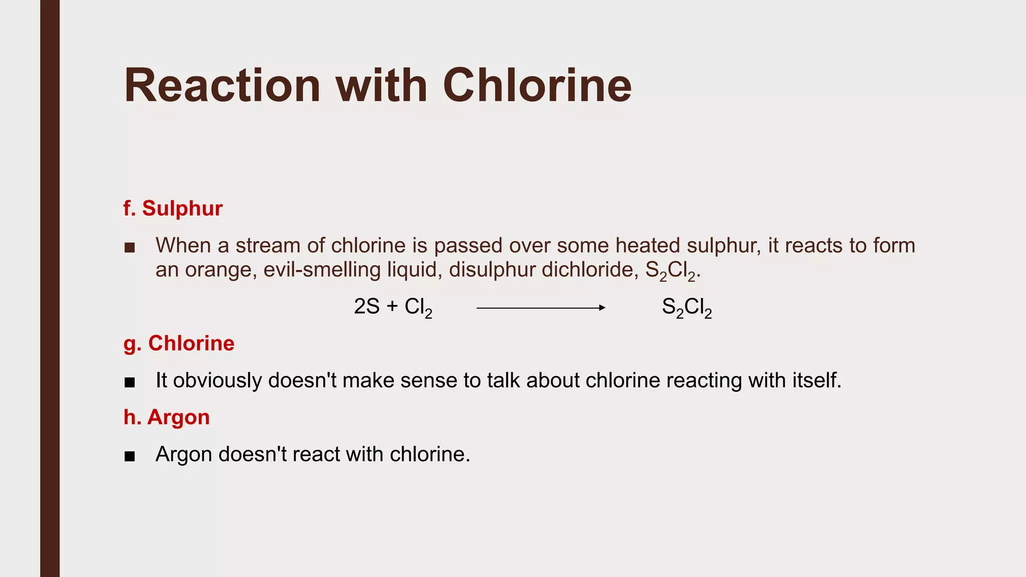 Reaction with Chlorine
f. Sulphur
■ When a stream of chlorine is passed over some heated sulphur, it reacts to form
an orange, evil-smelling liquid, disulphur dichloride, S2Cl2.
2S + Cl2 S2Cl2
g. Chlorine
■ It obviously doesn't make sense to talk about chlorine reacting with itself.
h. Argon
■ Argon doesn't react with chlorine.
 