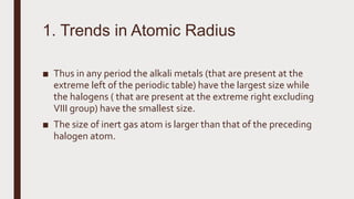 ■ Thus in any period the alkali metals (that are present at the
extreme left of the periodic table) have the largest size while
the halogens ( that are present at the extreme right excluding
VIII group) have the smallest size.
■ The size of inert gas atom is larger than that of the preceding
halogen atom.
1. Trends in Atomic Radius
 