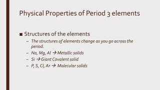 Physical Properties of Period 3 elements
■ Structures of the elements
– The structures of elements change as you go across the
period.
– Na, Mg, Al  Metallic solids
– Si  Giant Covalent solid
– P, S, Cl, Ar  Molecular solids
 