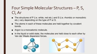 Four Simple Molecular Structures – P, S,
Cl, Ar
■ The structures of P (i.e. white, red etc.) and S (i.e. rhombic or monoclinic
etc.) vary depending on the type of P or S.
■ The atoms in each of these molecules are held together by covalent
bonds.
■ Argon is a monoatomic molecule.
■ In the liquid or solid state, the molecules are held close to each other by
Van der Waals dispersion forces.
 