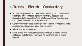 4.Trends in Electrical Conductivity
■ Sodium, magnesium and aluminium are all good conductors of
electricity. These Metals conduct electricity because the
delocalised electrons (the "sea of electrons") are free to move
throughout the solid or the liquid metal.
■ Conductivity increases as you go from sodium to magnesium to
aluminium as they have more free electrons
■ Silicon is a semiconductor.
■ None of the rest conduct electricity because they are simple
molecular substances. There are no electrons free to move
around.
 