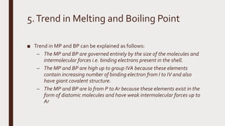 5.Trend in Melting and Boiling Point
■ Trend in MP and BP can be explained as follows:
– The MP and BP are governed entirely by the size of the molecules and
intermolecular forces i.e. binding electrons present in the shell.
– The MP and BP are high up to group IVA because these elements
contain increasing number of binding electron from I to IV and also
have giant covalent structure.
– The MP and BP are lo from P to Ar because these elements exist in the
form of diatomic molecules and have weak intermolecular forces up to
Ar
 